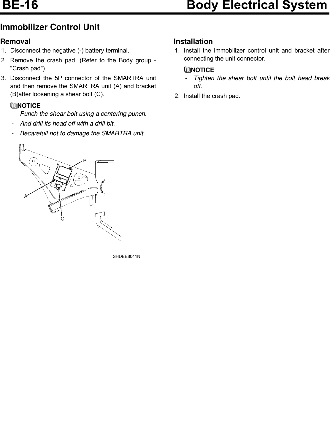 Immobilizer Control UnitRemoval1. Disconnect the negative (-) battery terminal.2. Remove the crash pad. (Refer to the Body group -&quot;Crash pad&quot;).3. Disconnect the 5P connector of the SMARTRA unitand then remove the SMARTRA unit (A) and bracket(B)after loosening a shear bolt (C).NOTICE- Punch the shear bolt using a centering punch.- And drill its head off with a drill bit.- Becarefull not to damage the SMARTRA unit.SHDBE8041NInstallation1. Install the immobilizer control unit and bracket afterconnecting the unit connector.NOTICE- Tighten the shear bolt until the bolt head breakoff.2. Install the crash pad.