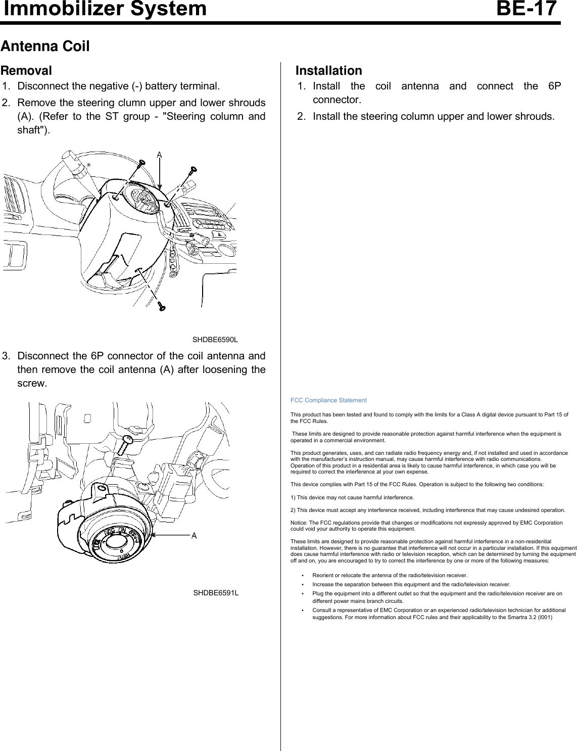 Antenna CoilRemoval1. Disconnect the negative (-) battery terminal.2. Remove the steering clumn upper and lower shrouds(A). (Refer to the ST group - &quot;Steering column andshaft&quot;).SHDBE6590L3. Disconnect the 6P connector of the coil antenna andthen remove the coil antenna (A) after loosening thescrew.SHDBE6591LInstallation1. Install the coil antenna and connect the 6Pconnector.2. Install the steering column upper and lower shrouds.  FCC Compliance Statement  This product has been tested and found to comply with the limits for a Class A digital device pursuant to Part 15 of the FCC Rules.   These limits are designed to provide reasonable protection against harmful interference when the equipment is operated in a commercial environment.   This product generates, uses, and can radiate radio frequency energy and, if not installed and used in accordance with the manufacturer’s instruction manual, may cause harmful interference with radio communications.  Operation of this product in a residential area is likely to cause harmful interference, in which case you will be required to correct the interference at your own expense.  This device complies with Part 15 of the FCC Rules. Operation is subject to the following two conditions:  1) This device may not cause harmful interference.  2) This device must accept any interference received, including interference that may cause undesired operation.  Notice: The FCC regulations provide that changes or modifications not expressly approved by EMC Corporation could void your authority to operate this equipment.  These limits are designed to provide reasonable protection against harmful interference in a non-residential installation. However, there is no guarantee that interference will not occur in a particular installation. If this equipment does cause harmful interference with radio or television reception, which can be determined by turning the equipment off and on, you are encouraged to try to correct the interference by one or more of the following measures:  • Reorient or relocate the antenna of the radio/television receiver. • Increase the separation between this equipment and the radio/television receiver. • Plug the equipment into a different outlet so that the equipment and the radio/television receiver are on different power mains branch circuits. • Consult a representative of EMC Corporation or an experienced radio/television technician for additional suggestions. For more information about FCC rules and their applicability to the Smartra 3.2 (I001)              