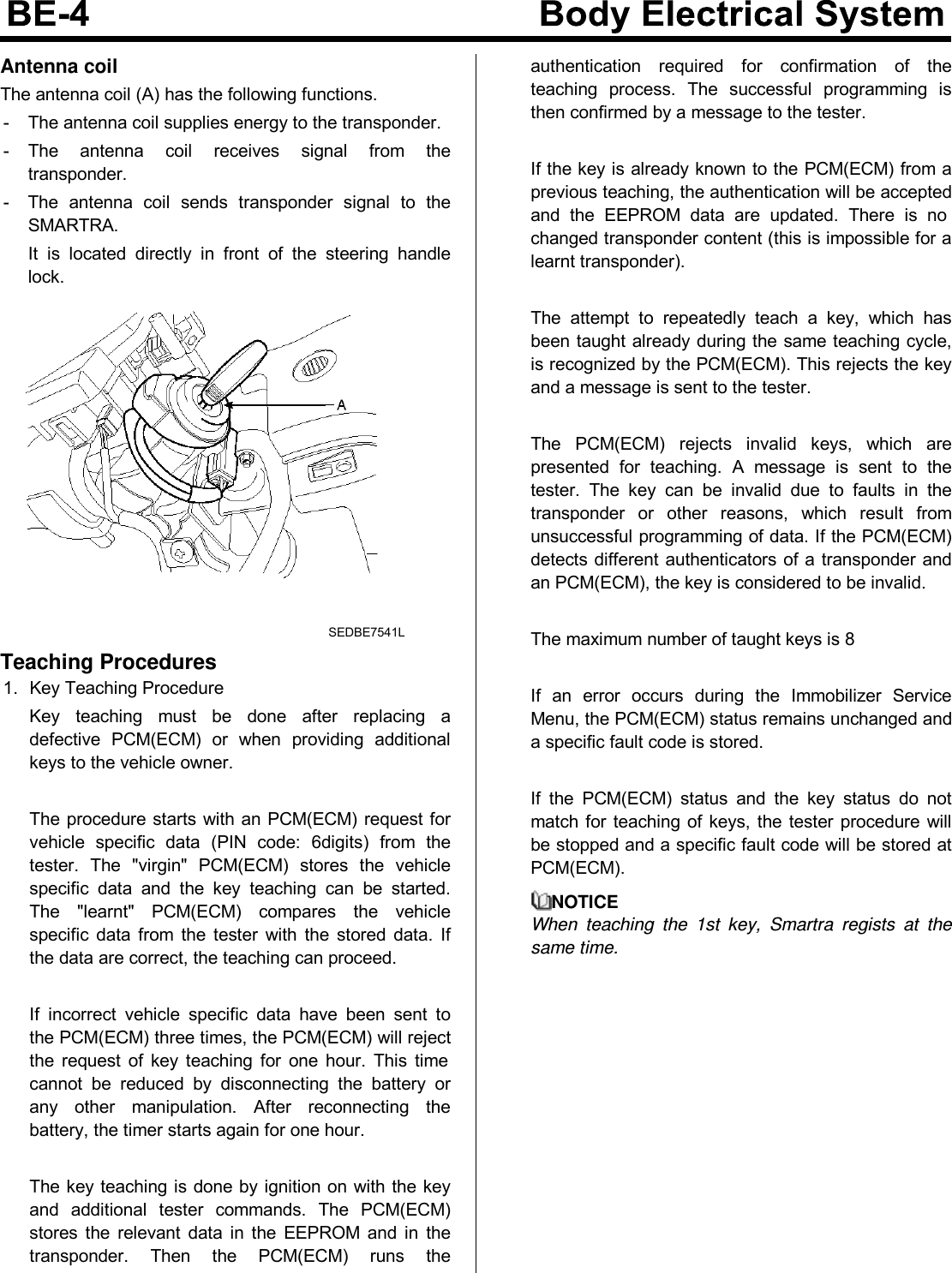 Antenna coilThe antenna coil (A) has the following functions.- The antenna coil supplies energy to the transponder.- The antenna coil receives signal from thetransponder.- The antenna coil sends transponder signal to theSMARTRA.It is located directly in front of the steering handlelock.SEDBE7541LTeaching Procedures1. Key Teaching ProcedureKey teaching must be done after replacing adefective PCM(ECM) or when providing additionalkeys to the vehicle owner.TheprocedurestartswithanPCM(ECM)requestforvehicle specific data (PIN code: 6digits) from thetester. The &quot;virgin&quot; PCM(ECM) stores the vehiclespecific data and the key teaching can be started.The &quot;learnt&quot; PCM(ECM) compares the vehiclespecific data from the tester with the stored data. Ifthe data are correct, the teaching can proceed.If incorrect vehicle specific data have been sent tothe PCM(ECM) three times, the PCM(ECM) will rejectthe request of key teaching for one hour. This timecannot be reduced by disconnecting the battery orany other manipulation. After reconnecting thebattery, the timer starts again for one hour.The key teaching is done by ignition on with the keyand additional tester commands. The PCM(ECM)stores the relevant data in the EEPROM and in thetransponder. Then the PCM(ECM) runs theauthentication required for confirmation of theteaching process. The successful programming isthen confirmed by a message to the tester.If the key is already known to the PCM(ECM) from aprevious teaching, the authentication will be acceptedand the EEPROM data are updated. There is nochanged transponder content (this is impossible for alearnt transponder).The attempt to repeatedly teach a key, which hasbeen taught already during the same teaching cycle,is recognized by the PCM(ECM). This rejects the keyand a message is sent to the tester.The PCM(ECM) rejects invalid keys, which arepresented for teaching. A message is sent to thetester. The key can be invalid due to faults in thetransponder or other reasons, which result fromunsuccessful programming of data. If the PCM(ECM)detects different authenticators of a transponder andan PCM(ECM), the key is considered to be invalid.The maximum number of taught keys is 8If an error occurs during the Immobilizer ServiceMenu, the PCM(ECM) status remains unchanged anda specific fault code is stored.If the PCM(ECM) status and the key status do notmatch for teaching of keys, the tester procedure willbe stopped and a specific fault code will be stored atPCM(ECM).NOTICEWhen teaching the 1st key, Smartra regists at thesame time.