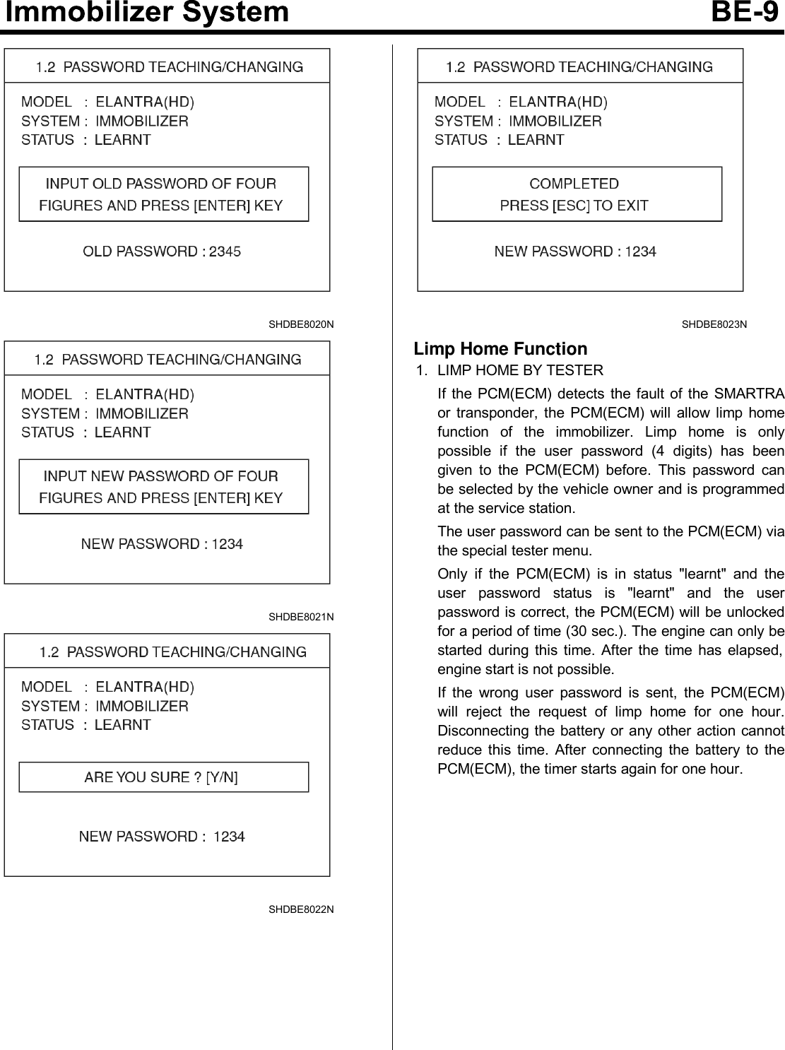 SHDBE8020NSHDBE8021NSHDBE8022NSHDBE8023NLimp Home Function1. LIMP HOME BY TESTERIf the PCM(ECM) detects the fault of the SMARTRAor transponder, the PCM(ECM) will allow limp homefunction of the immobilizer. Limp home is onlypossible if the user password (4 digits) has beengiven to the PCM(ECM) before. This password canbe selected by the vehicle owner and is programmedat the service station.The user password can be sent to the PCM(ECM) viathe special tester menu.Only if the PCM(ECM) is in status &quot;learnt&quot; and theuser password status is &quot;learnt&quot; and the userpassword is correct, the PCM(ECM) will be unlockedfor a period of time (30 sec.). The engine can only bestarted during this time. After the time has elapsed,engine start is not possible.If the wrong user password is sent, the PCM(ECM)will reject the request of limp home for one hour.Disconnecting the battery or any other action cannotreduce this time. After connecting the battery to thePCM(ECM), the timer starts again for one hour.