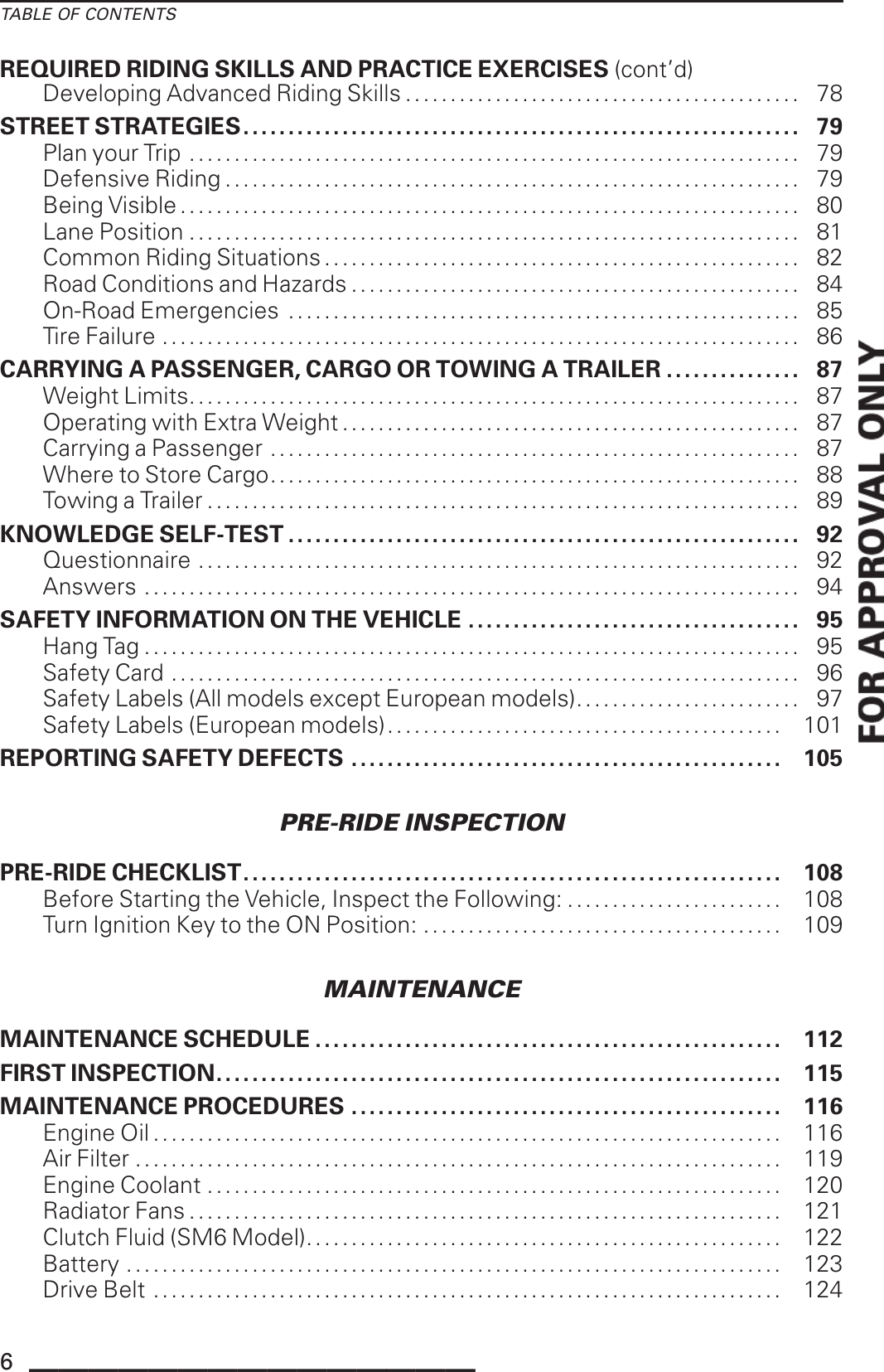 TABLE OF CONTENTSREQUIRED RIDING SKILLS AND PRACTICE EXERCISES (cont’d)Developing Advanced Riding Skills .............................. . . . . . . . . . . . . . . 78STREET STRATEGIES.............................................................. 79Plan your Trip . . . . . . . . . . . . . . . . . . . . . . . . . . . . . . . . . . . . . . . . . . . . . . . . . . . . . . . . . . . . . . . . . . . . 79Defensive Riding ................................................................ 79BeingVisible..................................................................... 80LanePosition .................................................................... 81Common Riding Situations . . . . . . . . . . . . . . . . . . . . . . . . . . . . . . . . . . . . . . . . . . . . . . . . . . . . . 82Road Conditions and Hazards . . . . . . . . . . . . . . . . . . . . . . . . . . . . . . . . . . . . . . . . . . . . . . . . . . 84On-Road Emergencies ......................................................... 85TireFailure ....................................................................... 86CARRYING A PASSENGER, CARGO OR TOWING A TRAILER ............... 87WeightLimits.................................................................... 87Operating with Extra Weight ................................................... 87Carrying a Passenger . . . . . . . . . . . . . . . . . . . . . . . . . . . . . . . . . . . . . . . . . . . . . . . . . . . . . . . . . . . 87Where to Store Cargo........................................................... 88TowingaTrailer.................................................................. 89KNOWLEDGE SELF-TEST . . . . . . . . . . . . . . . . . . . . . . . . . . . . . . . . . . . . . . . . . . . . . . . . . . . . . . . . . 92Questionnaire ................................................................... 92Answers ......................................................................... 94SAFETY INFORMATION ON THE VEHICLE ..................................... 95HangTag......................................................................... 95Safety Card ...................................................................... 96Safety Labels (All models except European models)......................... 97Safety Labels (European models). . . . . . . . . . . . . . . . . . . . . . . . . . . . . . . . . . . . . . . . . . . . 101REPORTING SAFETY DEFECTS ................................................ 105PRE-RIDE INSPECTIONPRE-RIDE CHECKLIST............................................................ 108Before Starting the Vehicle, Inspect the Following: ........................ 108Turn Ignition Key to the ON Position: ........................................ 109MAINTENANCEMAINTENANCE SCHEDULE .................................................... 112FIRST INSPECTION............................................................... 115MAINTENANCE PROCEDURES ................................................ 116EngineOil...................................................................... 116AirFilter ........................................................................ 119EngineCoolant ................................................................ 120Radiator Fans .................................................................. 121Clutch Fluid (SM6 Model)..................................................... 122Battery ......................................................................... 123DriveBelt ...................................................................... 1246_______________