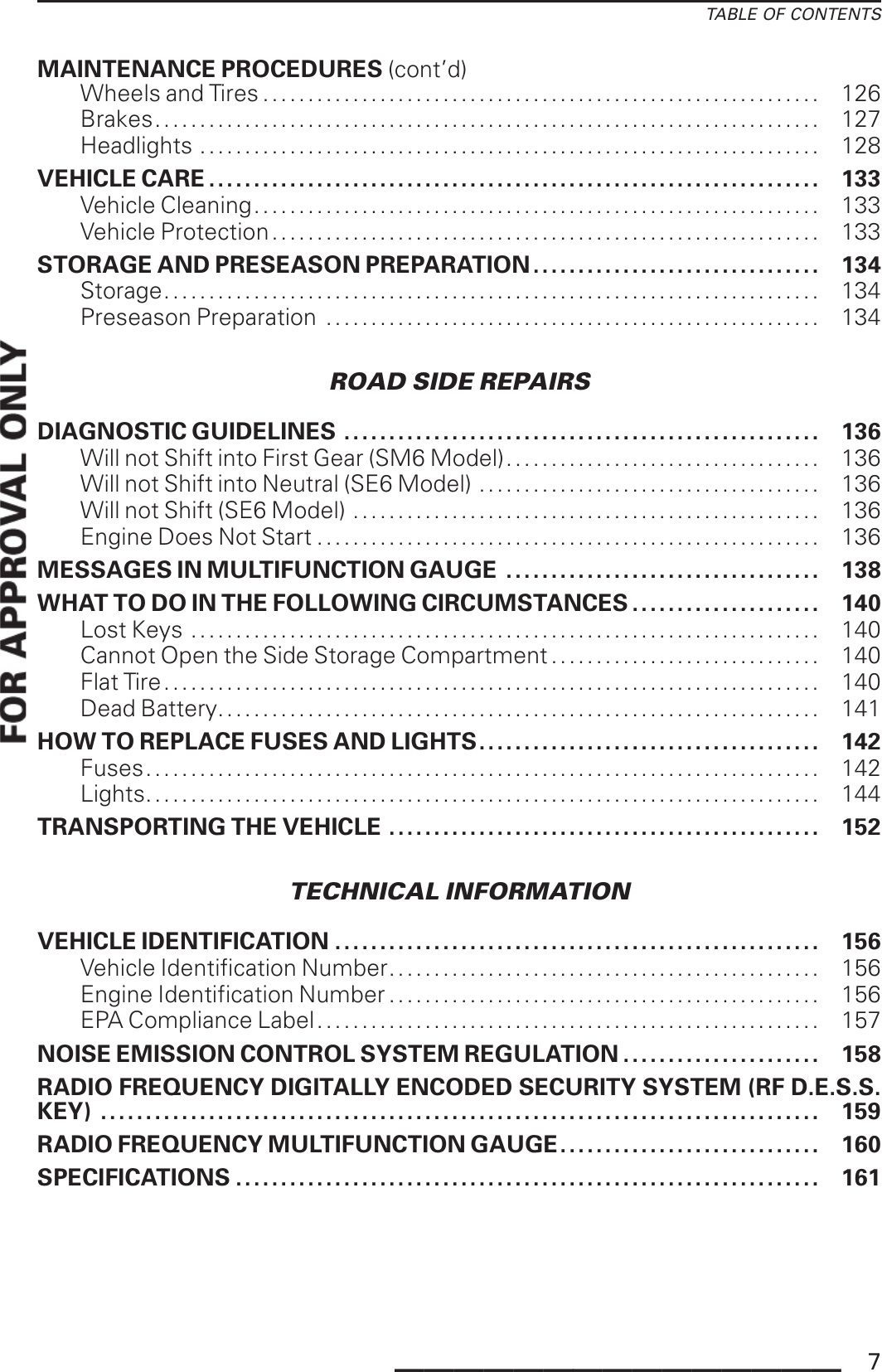 TABLE OF CONTENTSMAINTENANCE PROCEDURES (cont’d)Wheels and Tires .............................................................. 126Brakes.......................................................................... 127Headlights . . . . . . . . . . . . . . . . . . . . . . . . . . . . . . . . . . . . . . . . . . . . . . . . . . . . . . . . . . . . . . . . . . . . . 128VEHICLE CARE .................................................................... 133VehicleCleaning............................................................... 133Vehicle Protection............................................................. 133STORAGE AND PRESEASON PREPARATION . .. . ............................ 134Storage......................................................................... 134Preseason Preparation ....................................................... 134ROAD SIDE REPAIRSDIAGNOSTIC GUIDELINES ..................................................... 136Will not Shift into First Gear (SM6 Model)................................... 136Will not Shift into Neutral (SE6 Model) ...................................... 136Will not Shift (SE6 Model) .................................................... 136Engine Does Not Start ........................................................ 136MESSAGES IN MULTIFUNCTION GAUGE ................................... 138WHAT TO DO IN THE FOLLOWING CIRCUMSTANCES . . . . . . . . . . . . . . . . . . . . . 140Lost Keys . . . . . . . . . . . . . . . . . . . . . . . . . . . . . . . . . . . . . . . . . . . . . . . . . . . . . . . . . . . . . . . . . . . . . . 140Cannot Open the Side Storage Compartment . . . . . . . . . . . . . . . . . . . . . . . . . . . . . . 140Flat Tire......................................................................... 140Dead Battery................................................................... 141HOW TO REPLACE FUSES AND LIGHTS...................................... 142Fuses. . . . . . ..................................................................... 142Lights........................................................................... 144TRANSPORTING THE VEHICLE ................................................ 152TECHNICAL INFORMATIONVEHICLE IDENTIFICATION ...................................................... 156Vehicle Identification Number................................................ 156Engine Identification Number ................................................ 156EPA Compliance Label........................................................ 157NOISE EMISSION CONTROL SYSTEM REGULATION ...................... 158RADIO FREQUENCY DIGITALLY ENCODED SECURITY SYSTEM (RF D.E.S.S.KEY) ................................................................................ 159RADIO FREQUENCY MULTIFUNCTION GAUGE............................. 160SPECIFICATIONS ................................................................. 161_______________ 7