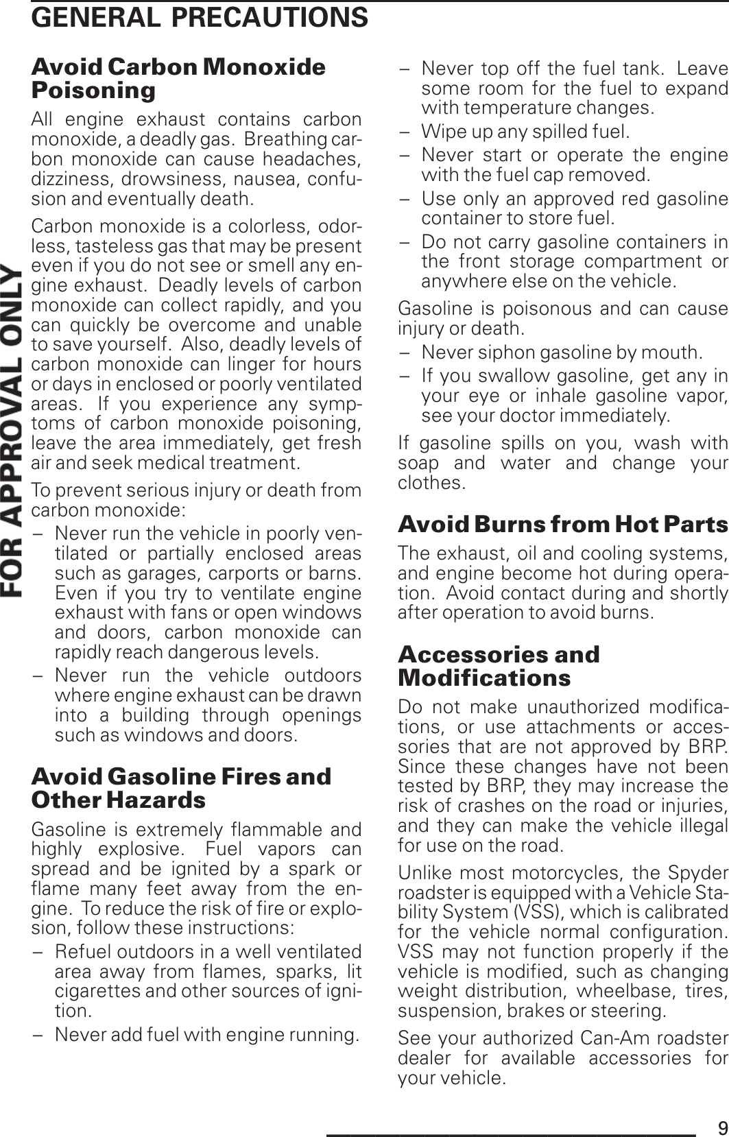 GENERAL PRECAUTIONSAvoid Carbon MonoxidePoisoningAll engine exhaust contains carbonmonoxide, a deadly gas. Breathing car-bon monoxide can cause headaches,dizziness, drowsiness, nausea, confu-sion and eventually death.Carbon monoxide is a colorless, odor-less, tasteless gas that may be presenteven if you do not see or smell any en-gine exhaust. Deadly levels of carbonmonoxide can collect rapidly, and youcan quickly be overcome and unableto save yourself. Also, deadly levels ofcarbon monoxide can linger for hoursor days in enclosed or poorly ventilatedareas. If you experience any symp-toms of carbon monoxide poisoning,leave the area immediately, get freshair and seek medical treatment.To prevent serious injury or death fromcarbon monoxide:– Never run the vehicle in poorly ven-tilated or partially enclosed areassuch as garages, carports or barns.Even if you try to ventilate engineexhaust with fans or open windowsand doors, carbon monoxide canrapidly reach dangerous levels.– Never run the vehicle outdoorswhere engine exhaust can be drawninto a building through openingssuch as windows and doors.Avoid Gasoline Fires andOther HazardsGasoline is extremely flammable andhighly explosive. Fuel vapors canspread and be ignited by a spark orflame many feet away from the en-gine. To reduce the risk of fire or explo-sion, follow these instructions:– Refuel outdoors in a well ventilatedarea away from flames, sparks, litcigarettes and other sources of igni-tion.– Never add fuel with engine running.– Never top off the fuel tank. Leavesome room for the fuel to expandwith temperature changes.– Wipe up any spilled fuel.– Never start or operate the enginewith the fuel cap removed.– Use only an approved red gasolinecontainer to store fuel.– Do not carry gasoline containers inthe front storage compartment oranywhere else on the vehicle.Gasoline is poisonous and can causeinjury or death.– Never siphon gasoline by mouth.– If you swallow gasoline, get any inyour eye or inhale gasoline vapor,see your doctor immediately.If gasoline spills on you, wash withsoap and water and change yourclothes.Avoid Burns from Hot PartsThe exhaust, oil and cooling systems,and engine become hot during opera-tion. Avoid contact during and shortlyafter operation to avoid burns.Accessories andModificationsDo not make unauthorized modifica-tions, or use attachments or acces-sories that are not approved by BRP.Since these changes have not beentested by BRP, they may increase therisk of crashes on the road or injuries,and they can make the vehicle illegalfor use on the road.Unlike most motorcycles, the Spyderroadster is equipped with a Vehicle Sta-bility System (VSS), which is calibratedfor the vehicle normal configuration.VSS may not function properly if thevehicle is modified, such as changingweight distribution, wheelbase, tires,suspension, brakes or steering.See your authorized Can-Am roadsterdealer for available accessories foryour vehicle._______________ 9