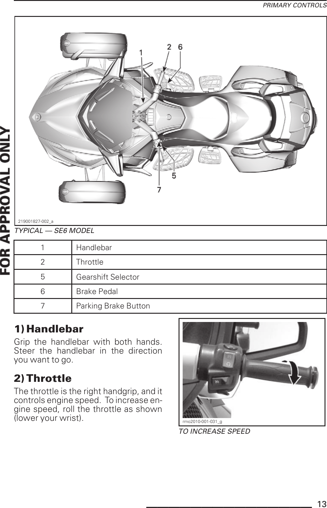 PRIMARY CONTROLS219001827-002_aTYPICAL — SE6 MODEL1Handlebar2 Throttle5Gearshift Selector6 Brake Pedal7Parking Brake Button1) HandlebarGrip the handlebar with both hands.Steer the handlebar in the directionyou want to go.2) ThrottleThe throttle is the right handgrip, and itcontrols engine speed. To increase en-gine speed, roll the throttle as shown(lower your wrist). rmo2010-001-031_gTO INCREASE SPEED_______________ 13