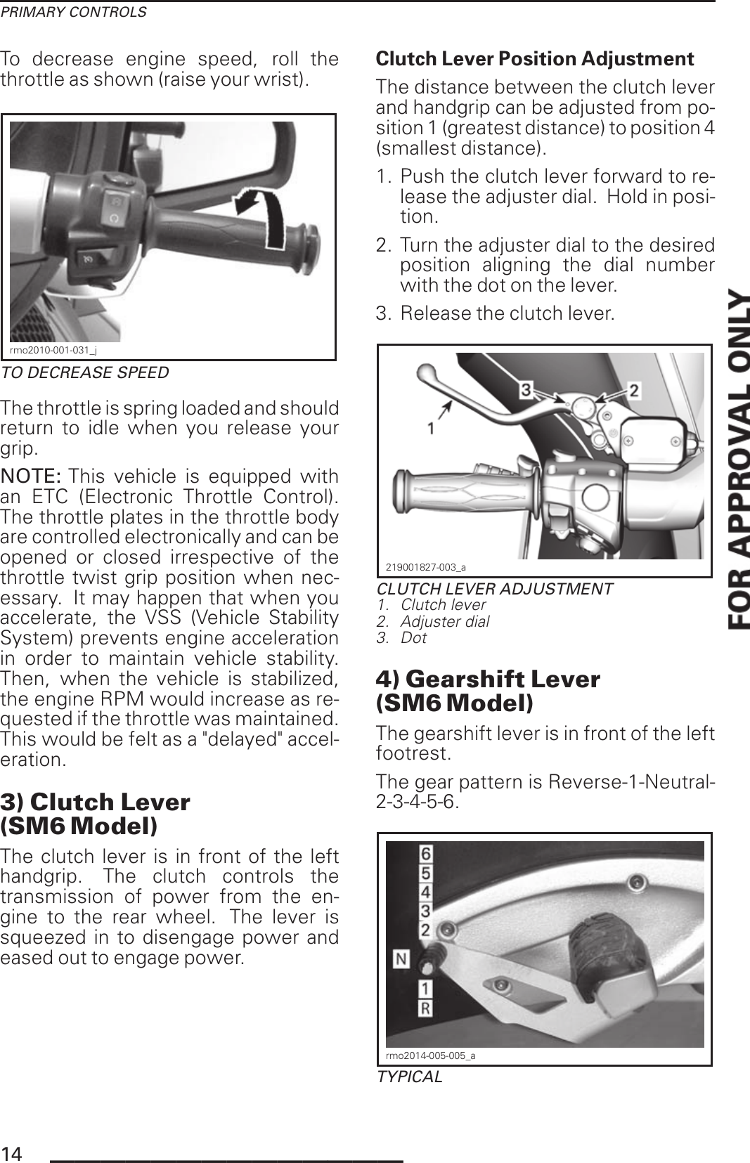 PRIMARY CONTROLSTo decrease engine speed, roll thethrottle as shown (raise your wrist).rmo2010-001-031_jTO DECREASE SPEEDThe throttle is spring loaded and shouldreturn to idle when you release yourgrip.NOTE: This vehicle is equipped withan ETC (Electronic Throttle Control).The throttle plates in the throttle bodyare controlled electronically and can beopened or closed irrespective of thethrottle twist grip position when nec-essary. It may happen that when youaccelerate, the VSS (Vehicle StabilitySystem) prevents engine accelerationin order to maintain vehicle stability.Then, when the vehicle is stabilized,the engine RPM would increase as re-quested if the throttle was maintained.This would be felt as a &quot;delayed&quot; accel-eration.3) Clutch Lever(SM6 Model)The clutch lever is in front of the lefthandgrip. The clutch controls thetransmission of power from the en-gine to the rear wheel. The lever issqueezed in to disengage power andeased out to engage power.Clutch Lever Position AdjustmentThe distance between the clutch leverand handgrip can be adjusted from po-sition 1 (greatest distance) to position 4(smallest distance).1. Push the clutch lever forward to re-lease the adjuster dial. Hold in posi-tion.2. Turn the adjuster dial to the desiredposition aligning the dial numberwith the dot on the lever.3. Release the clutch lever.219001827-003_aCLUTCH LEVER ADJUSTMENT1. Clutch lever2. Adjuster dial3. Dot4) Gearshift Lever(SM6 Model)The gearshift lever is in front of the leftfootrest.The gear pattern is Reverse-1-Neutral-2-3-4-5-6.rmo2014-005-005_aTYPICAL14 ______________