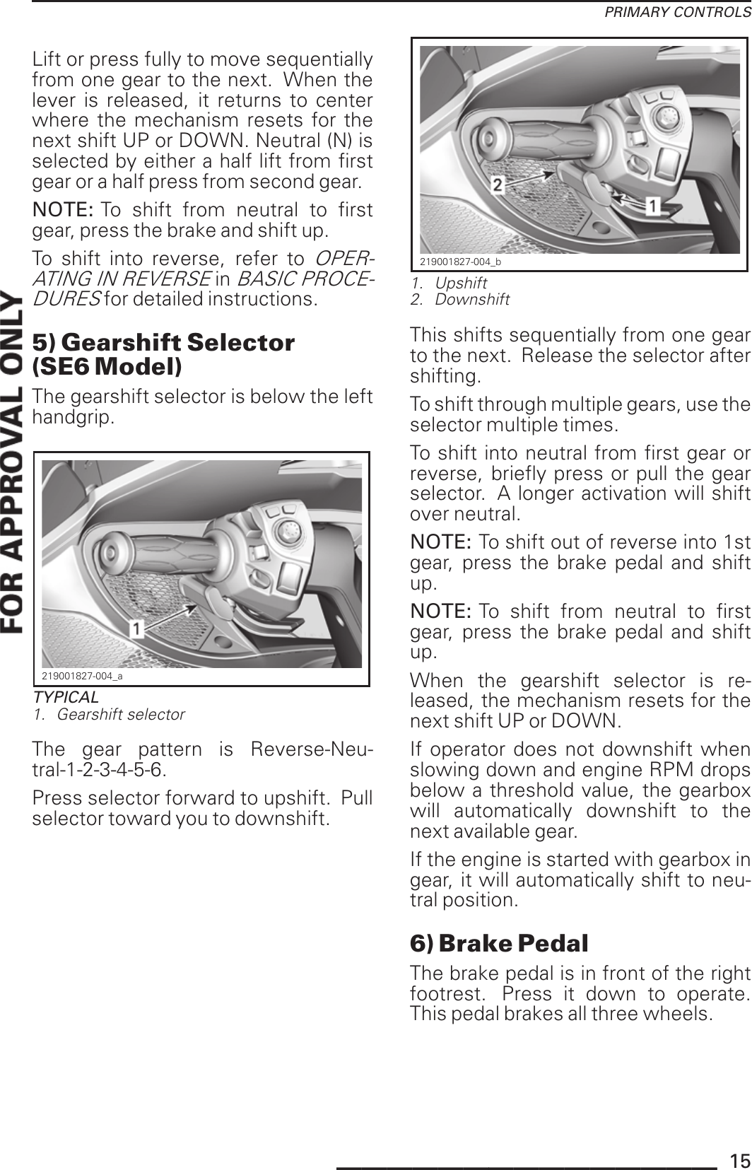 PRIMARY CONTROLSLift or press fully to move sequentiallyfrom one gear to the next. When thelever is released, it returns to centerwhere the mechanism resets for thenext shift UP or DOWN. Neutral (N) isselected by either a half lift from firstgear or a half press from second gear.NOTE: To shift from neutral to firstgear, press the brake and shift up.To shift into reverse, refer toOPER-ATING IN REVERSEinBASIC PROCE-DURESfor detailed instructions.5) Gearshift Selector(SE6 Model)The gearshift selector is below the lefthandgrip.219001827-004_aTYPICAL1. Gearshift selectorThe gear pattern is Reverse-Neu-tral-1-2-3-4-5-6.Press selector forward to upshift. Pullselector toward you to downshift.219001827-004_b1. Upshift2. DownshiftThis shifts sequentially from one gearto the next. Release the selector aftershifting.To shift through multiple gears, use theselector multiple times.To shift into neutral from first gear orreverse, briefly press or pull the gearselector. A longer activation will shiftover neutral.NOTE: To shift out of reverse into 1stgear, press the brake pedal and shiftup.NOTE: To shift from neutral to firstgear, press the brake pedal and shiftup.When the gearshift selector is re-leased, the mechanism resets for thenext shift UP or DOWN.If operator does not downshift whenslowing down and engine RPM dropsbelow a threshold value, the gearboxwill automatically downshift to thenext available gear.If the engine is started with gearbox ingear, it will automatically shift to neu-tral position.6) Brake PedalThe brake pedal is in front of the rightfootrest. Press it down to operate.This pedal brakes all three wheels._______________ 15