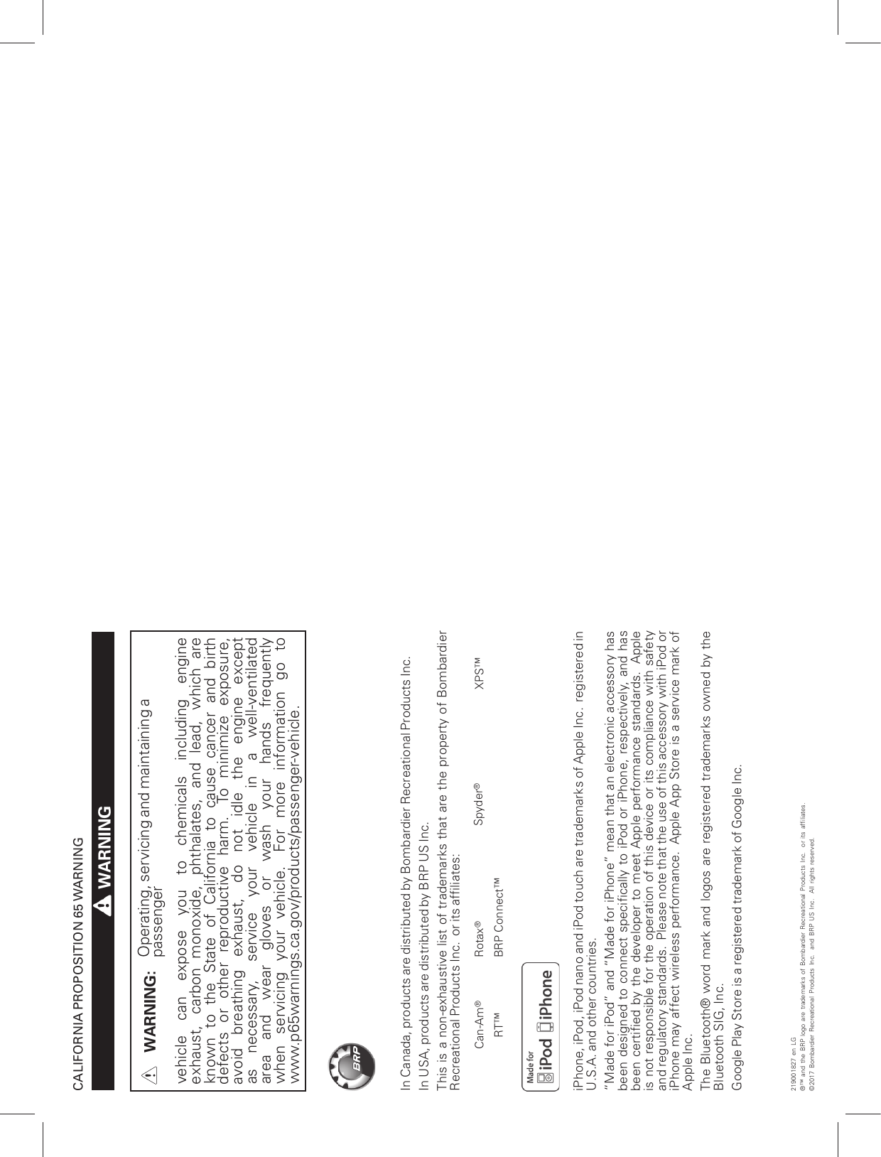 CALIFORNIA PROPOSITION 65 WARNINGWARNINGWARNING: Operating, servicing and maintaining apassengervehicle can expose you to chemicals including engineexhaust, carbon monoxide, phthalates, and lead, which areknown to the State of California to cause cancer and birthdefects or other reproductive harm. To minimize exposure,avoid breathing exhaust, do not idle the engine exceptas necessary, service your vehicle in a well-ventilatedarea and wear gloves or wash your hands frequentlywhen servicing your vehicle. For more information go towww.p65warnings.ca.gov/products/passenger-vehicle.In Canada, products are distributed by Bombardier Recreational Products Inc.In USA, products are distributed by BRP US Inc.This is a non-exhaustive list of trademarks that are the property of BombardierRecreational Products Inc. or its affiliates:Can-Am®Rotax®Spyder®XPS™RT™ BRP Connect™iPhone, iPod, iPod nano and iPod touch are trademarks of Apple Inc. registered inU.S.A. and other countries.“Made for iPod” and “Made for iPhone” mean that an electronic accessory hasbeen designed to connect specifically to iPod or iPhone, respectively, and hasbeen certified by the developer to meet Apple performance standards. Appleis not responsible for the operation of this device or its compliance with safetyand regulatory standards. Please note that the use of this accessory with iPod oriPhone may affect wireless performance. Apple App Store is a service mark ofApple Inc.The Bluetooth® word mark and logos are registered trademarks owned by theBluetooth SIG, Inc.Google Play Store is a registered trademark of Google Inc.219001827 en LG®™ and the BRP logo are trademarks of Bombardier Recreational Products Inc. or its affiliates.©2017 Bombardier Recreational Products Inc. and BRP US Inc. All rights reserved.