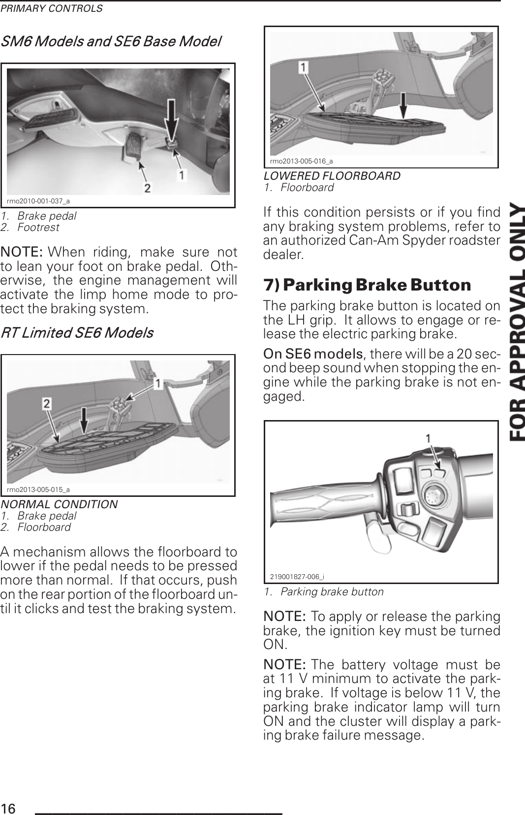 PRIMARY CONTROLSSM6 Models and SE6 Base Modelrmo2010-001-037_a1. Brake pedal2. FootrestNOTE: When riding, make sure notto lean your foot on brake pedal. Oth-erwise, the engine management willactivate the limp home mode to pro-tect the braking system.RT Limited SE6 Modelsrmo2013-005-015_aNORMAL CONDITION1. Brake pedal2. FloorboardA mechanism allows the floorboard tolower if the pedal needs to be pressedmore than normal. If that occurs, pushon the rear portion of the floorboard un-til it clicks and test the braking system.rmo2013-005-016_aLOWERED FLOORBOARD1. FloorboardIf this condition persists or if you findany braking system problems, refer toan authorized Can-Am Spyder roadsterdealer.7) Parking Brake ButtonThe parking brake button is located onthe LH grip. It allows to engage or re-lease the electric parking brake.On SE6 models, there will be a 20 sec-ond beep sound when stopping the en-gine while the parking brake is not en-gaged.219001827-006_i1. Parking brake buttonNOTE: To apply or release the parkingbrake, the ignition key must be turnedON.NOTE: The battery voltage must beat 11 V minimum to activate the park-ing brake. If voltage is below 11 V, theparking brake indicator lamp will turnON and the cluster will display a park-ing brake failure message.16 ______________