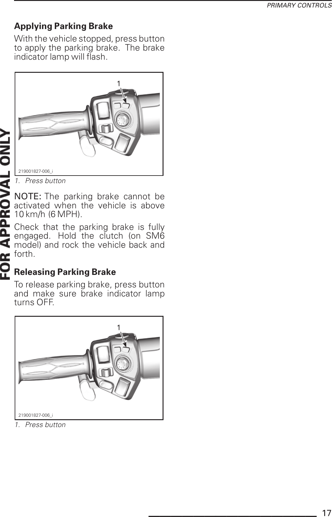 PRIMARY CONTROLSApplying Parking BrakeWith the vehicle stopped, press buttonto apply the parking brake. The brakeindicator lamp will flash.219001827-006_i1. Press buttonNOTE: The parking brake cannot beactivated when the vehicle is above10 km/h (6 MPH).Check that the parking brake is fullyengaged. Hold the clutch (on SM6model) and rock the vehicle back andforth.Releasing Parking BrakeTo release parking brake, press buttonand make sure brake indicator lampturns OFF.219001827-006_i1. Press button_______________ 17