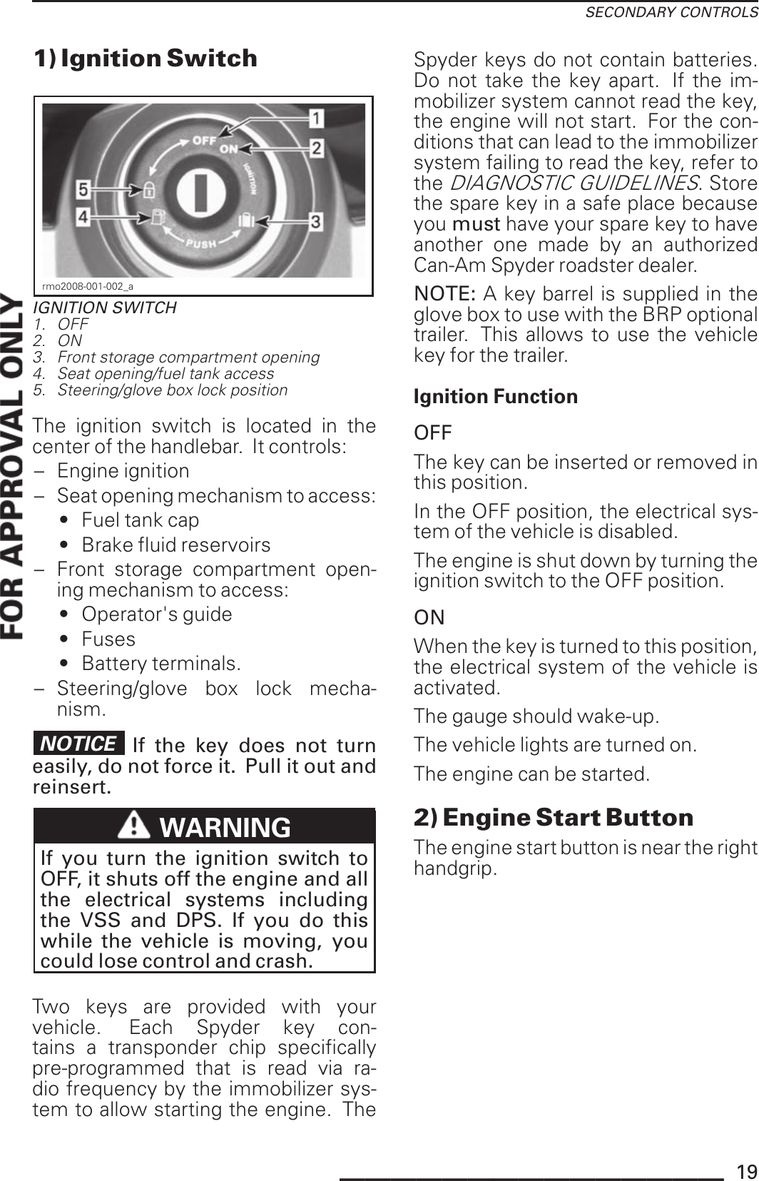 SECONDARY CONTROLS1) Ignition Switchrmo2008-001-002_aIGNITION SWITCH1. OFF2. ON3. Front storage compartment opening4. Seat opening/fuel tank access5. Steering/glove box lock positionThe ignition switch is located in thecenter of the handlebar. It controls:– Engine ignition– Seat opening mechanism to access:• Fuel tank cap• Brake fluid reservoirs– Front storage compartment open-ing mechanism to access:• Operator&apos;s guide• Fuses• Battery terminals.– Steering/glove box lock mecha-nism.NOTICE If the key does not turneasily, do not force it. Pull it out andreinsert.WARNINGIf you turn the ignition switch toOFF, it shuts off the engine and allthe electrical systems includingthe VSS and DPS. If you do thiswhile the vehicle is moving, youcould lose control and crash.Two keys are provided with yourvehicle. Each Spyder key con-tains a transponder chip specificallypre-programmed that is read via ra-dio frequency by the immobilizer sys-tem to allow starting the engine. TheSpyder keys do not contain batteries.Do not take the key apart. If the im-mobilizer system cannot read the key,the engine will not start. For the con-ditions that can lead to the immobilizersystem failing to read the key, refer totheDIAGNOSTIC GUIDELINES. Storethe spare key in a safe place becauseyou must have your spare key to haveanother one made by an authorizedCan-Am Spyder roadster dealer.NOTE: A key barrel is supplied in theglove box to use with the BRP optionaltrailer. This allows to use the vehiclekey for the trailer.Ignition FunctionOFFThe key can be inserted or removed inthis position.In the OFF position, the electrical sys-tem of the vehicle is disabled.The engine is shut down by turning theignition switch to the OFF position.ONWhen the key is turned to this position,the electrical system of the vehicle isactivated.The gauge should wake-up.The vehicle lights are turned on.The engine can be started.2) Engine Start ButtonThe engine start button is near the righthandgrip._______________ 19