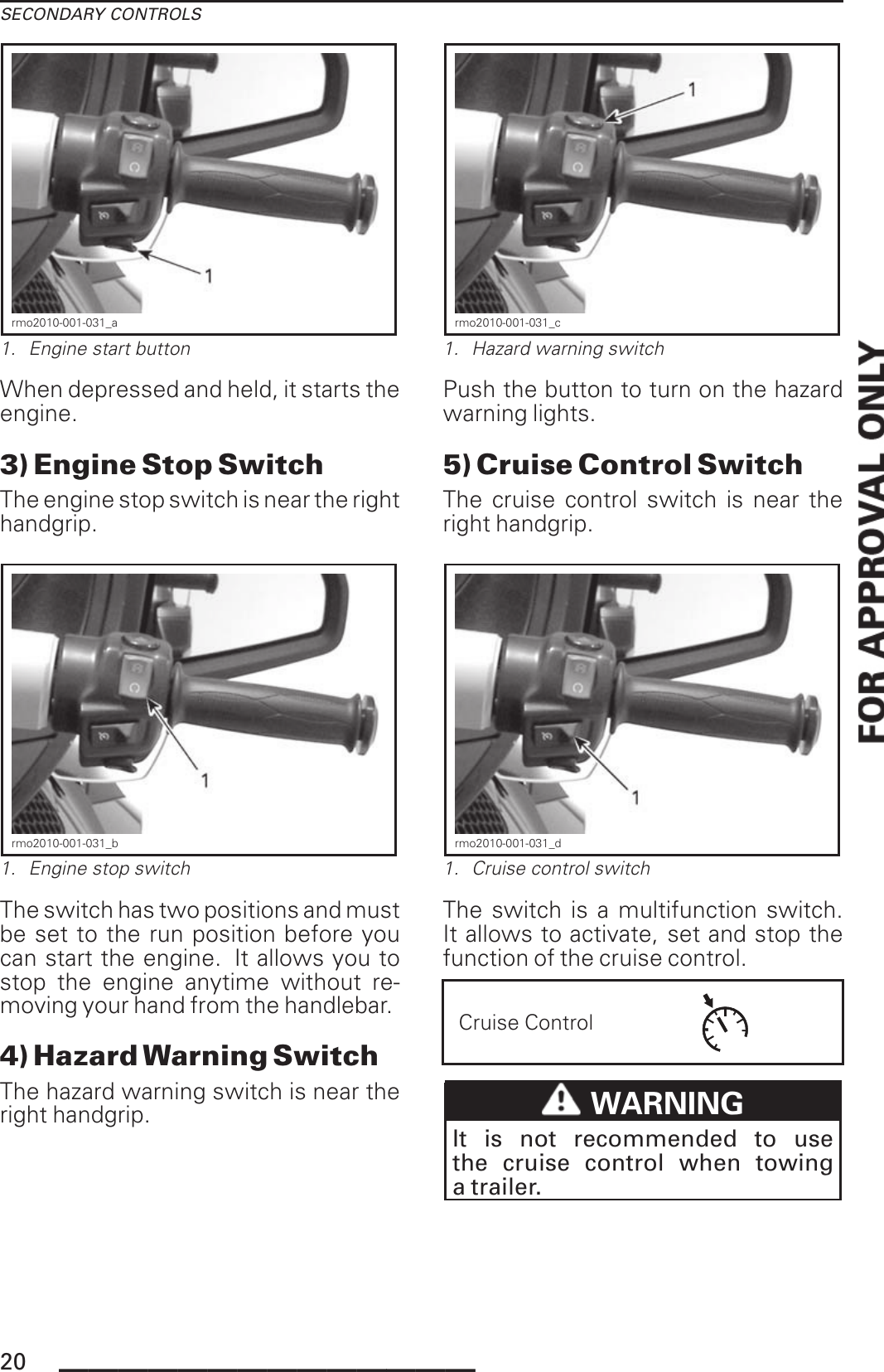 SECONDARY CONTROLSrmo2010-001-031_a1. Engine start buttonWhen depressed and held, it starts theengine.3) Engine Stop SwitchThe engine stop switch is near the righthandgrip.rmo2010-001-031_b1. Engine stop switchThe switch has two positions and mustbe set to the run position before youcan start the engine. It allows you tostop the engine anytime without re-moving your hand from the handlebar.4) Hazard Warning SwitchThe hazard warning switch is near theright handgrip.rmo2010-001-031_c1. Hazard warning switchPush the button to turn on the hazardwarning lights.5) Cruise Control SwitchThe cruise control switch is near theright handgrip.rmo2010-001-031_d1. Cruise control switchThe switch is a multifunction switch.It allows to activate, set and stop thefunction of the cruise control.Cruise ControlWARNINGIt is not recommended to usethe cruise control when towinga trailer.20 ______________