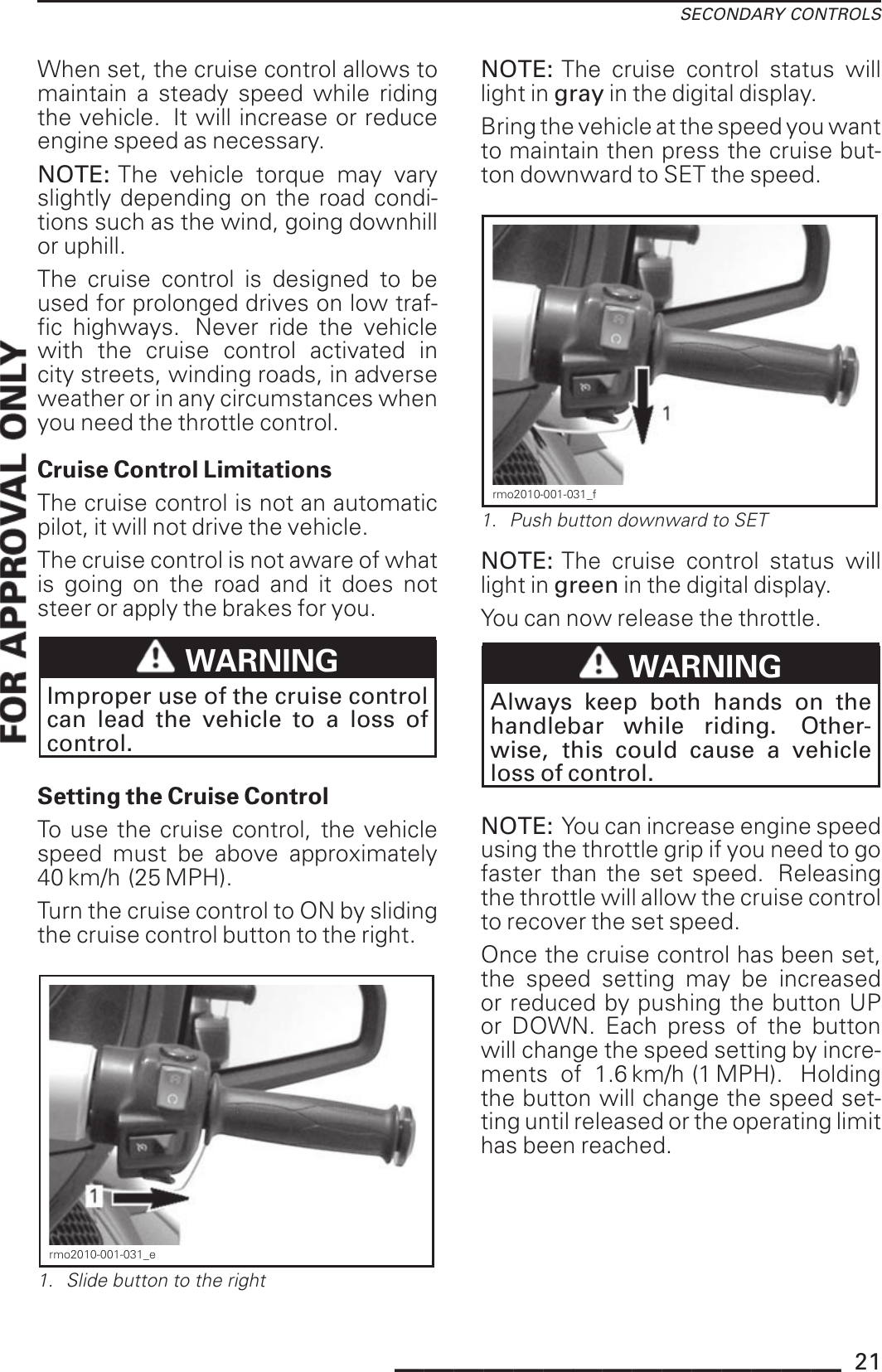 SECONDARY CONTROLSWhen set, the cruise control allows tomaintain a steady speed while ridingthe vehicle. It will increase or reduceengine speed as necessary.NOTE: The vehicle torque may varyslightly depending on the road condi-tions such as the wind, going downhillor uphill.The cruise control is designed to beused for prolonged drives on low traf-fic highways. Never ride the vehiclewith the cruise control activated incity streets, winding roads, in adverseweather or in any circumstances whenyou need the throttle control.Cruise Control LimitationsThe cruise control is not an automaticpilot, it will not drive the vehicle.The cruise control is not aware of whatis going on the road and it does notsteer or apply the brakes for you.WARNINGImproper use of the cruise controlcan lead the vehicle to a loss ofcontrol.Setting the Cruise ControlTo use the cruise control, the vehiclespeed must be above approximately40 km/h (25 MPH).Turn the cruise control to ON by slidingthe cruise control button to the right.rmo2010-001-031_e1. Slide button to the rightNOTE: The cruise control status willlight in gray in the digital display.Bring the vehicle at the speed you wantto maintain then press the cruise but-ton downward to SET the speed.rmo2010-001-031_f1. Push button downward to SETNOTE: The cruise control status willlight in green in the digital display.You can now release the throttle.WARNINGAlways keep both hands on thehandlebar while riding. Other-wise, this could cause a vehicleloss of control.NOTE: You can increase engine speedusing the throttle grip if you need to gofaster than the set speed. Releasingthe throttle will allow the cruise controlto recover the set speed.Once the cruise control has been set,the speed setting may be increasedor reduced by pushing the button UPor DOWN. Each press of the buttonwill change the speed setting by incre-ments of 1.6 km/h (1 MPH). Holdingthe button will change the speed set-ting until released or the operating limithas been reached._______________ 21