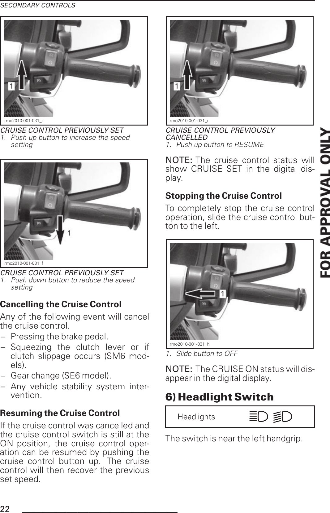 SECONDARY CONTROLSrmo2010-001-031_iCRUISE CONTROL PREVIOUSLY SET1. Push up button to increase the speedsettingrmo2010-001-031_fCRUISE CONTROL PREVIOUSLY SET1. Push down button to reduce the speedsettingCancelling the Cruise ControlAny of the following event will cancelthe cruise control.– Pressing the brake pedal.– Squeezing the clutch lever or ifclutch slippage occurs (SM6 mod-els).– Gear change (SE6 model).– Any vehicle stability system inter-vention.Resuming the Cruise ControlIf the cruise control was cancelled andthe cruise control switch is still at theON position, the cruise control oper-ation can be resumed by pushing thecruise control button up. The cruisecontrol will then recover the previousset speed.rmo2010-001-031_iCRUISE CONTROL PREVIOUSLYCANCELLED1. Push up button to RESUMENOTE: The cruise control status willshow CRUISE SET in the digital dis-play.Stopping the Cruise ControlTo completely stop the cruise controloperation, slide the cruise control but-ton to the left.rmo2010-001-031_h1. Slide button to OFFNOTE: The CRUISE ON status will dis-appear in the digital display.6) Headlight SwitchHeadlightsThe switch is near the left handgrip.22 ______________