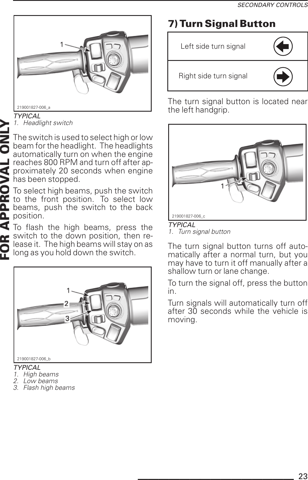 SECONDARY CONTROLS219001827-006_aTYPICAL1. Headlight switchThe switch is used to select high or lowbeam for the headlight. The headlightsautomatically turn on when the enginereaches 800 RPM and turn off after ap-proximately 20 seconds when enginehas been stopped.To select high beams, push the switchto the front position. To select lowbeams, push the switch to the backposition.To flash the high beams, press theswitch to the down position, then re-lease it. The high beams will stay on aslong as you hold down the switch.219001827-006_bTYPICAL1. High beams2. Low beams3. Flash high beams7) Turn Signal ButtonLeft side turn signalRight side turn signalThe turn signal button is located nearthe left handgrip.219001827-006_cTYPICAL1. Turn signal buttonThe turn signal button turns off auto-matically after a normal turn, but youmay have to turn it off manually after ashallow turn or lane change.To turn the signal off, press the buttonin.Turn signals will automatically turn offafter 30 seconds while the vehicle ismoving._______________ 23