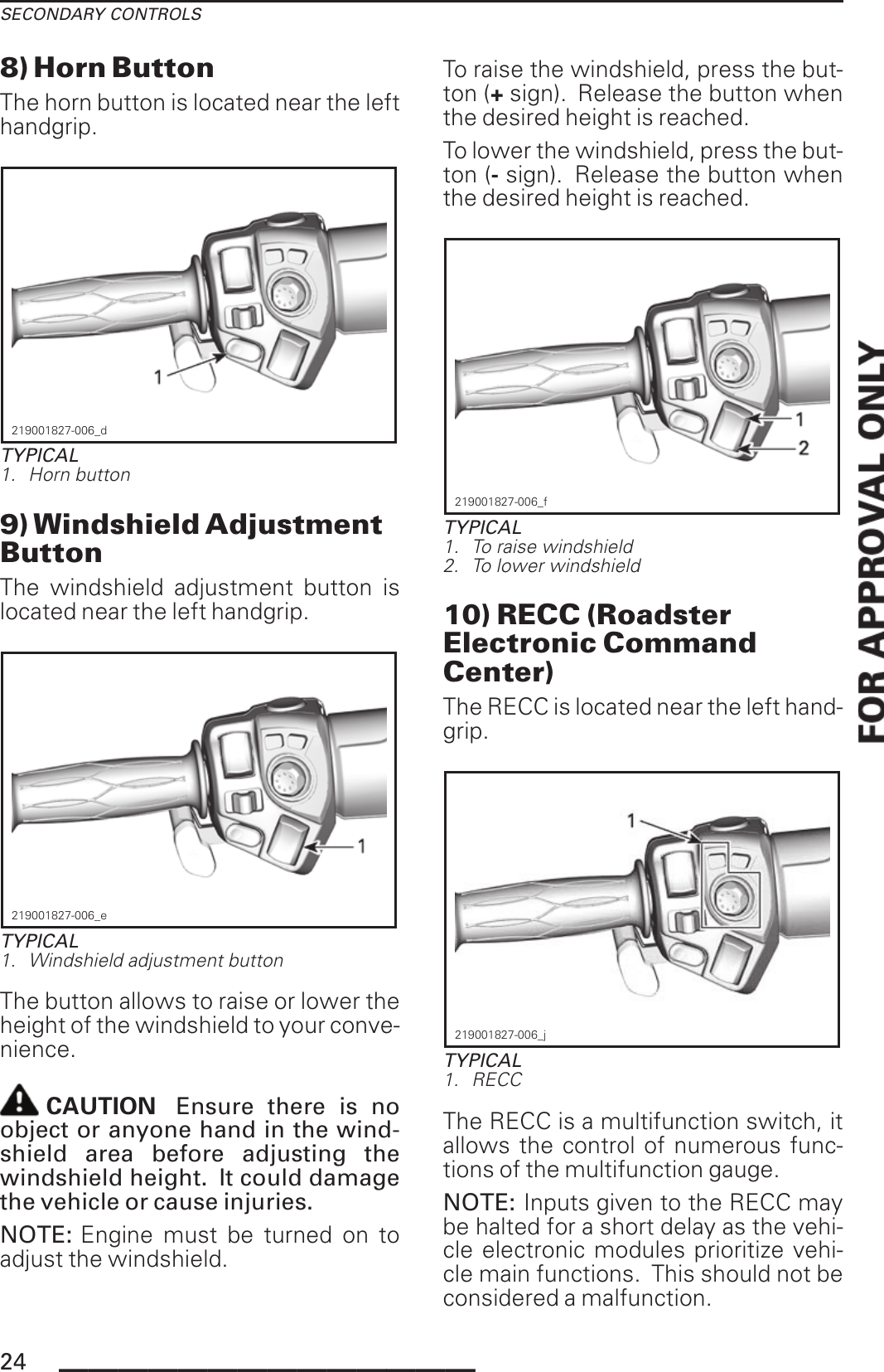 SECONDARY CONTROLS8) Horn ButtonThe horn button is located near the lefthandgrip.219001827-006_dTYPICAL1. Horn button9) Windshield AdjustmentButtonThe windshield adjustment button islocated near the left handgrip.219001827-006_eTYPICAL1. Windshield adjustment buttonThe button allows to raise or lower theheight of the windshield to your conve-nience.CAUTION Ensure there is noobject or anyone hand in the wind-shield area before adjusting thewindshield height. It could damagethe vehicle or cause injuries.NOTE: Engine must be turned on toadjust the windshield.To raise the windshield, press the but-ton (+sign). Release the button whenthe desired height is reached.To lower the windshield, press the but-ton (-sign). Release the button whenthe desired height is reached.219001827-006_fTYPICAL1. To raise windshield2. To lower windshield10) RECC (RoadsterElectronic CommandCenter)The RECC is located near the left hand-grip.219001827-006_jTYPICAL1. RECCThe RECC is a multifunction switch, itallows the control of numerous func-tions of the multifunction gauge.NOTE: Inputs given to the RECC maybe halted for a short delay as the vehi-cle electronic modules prioritize vehi-cle main functions. This should not beconsidered a malfunction.24 ______________