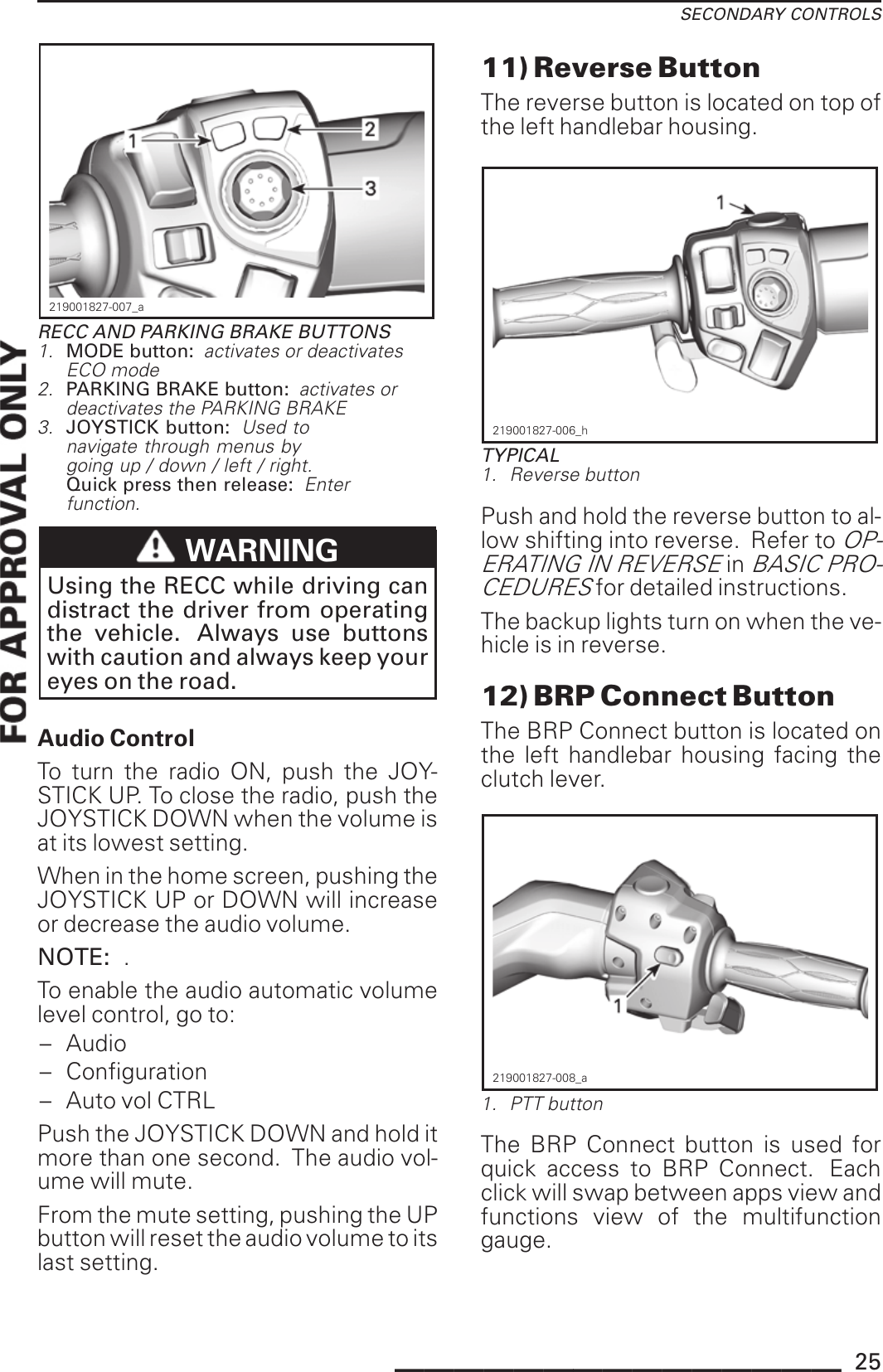 SECONDARY CONTROLS219001827-007_aRECC AND PARKING BRAKE BUTTONS1. MODE button: activates or deactivatesECO mode2. PARKING BRAKE button: activates ordeactivates the PARKING BRAKE3. JOYSTICK button: Used tonavigate through menus bygoing up / down / left / right.Quick press then release: Enterfunction.WARNINGUsing the RECC while driving candistract the driver from operatingthe vehicle. Always use buttonswith caution and always keep youreyes on the road.Audio ControlTo turn the radio ON, push the JOY-STICK UP. To close the radio, push theJOYSTICK DOWN when the volume isat its lowest setting.When in the home screen, pushing theJOYSTICK UP or DOWN will increaseor decrease the audio volume.NOTE: .To enable the audio automatic volumelevel control, go to:– Audio– Configuration– Auto vol CTRLPush the JOYSTICK DOWN and hold itmore than one second. The audio vol-ume will mute.From the mute setting, pushing the UPbutton will reset the audio volume to itslast setting.11) Reverse ButtonThe reverse button is located on top ofthe left handlebar housing.219001827-006_hTYPICAL1. Reverse buttonPush and hold the reverse button to al-low shifting into reverse. Refer toOP-ERATING IN REVERSEinBASIC PRO-CEDURESfor detailed instructions.The backup lights turn on when the ve-hicle is in reverse.12) BRP Connect ButtonThe BRP Connect button is located onthe left handlebar housing facing theclutch lever.219001827-008_a1. PTT buttonThe BRP Connect button is used forquick access to BRP Connect. Eachclick will swap between apps view andfunctions view of the multifunctiongauge._______________ 25