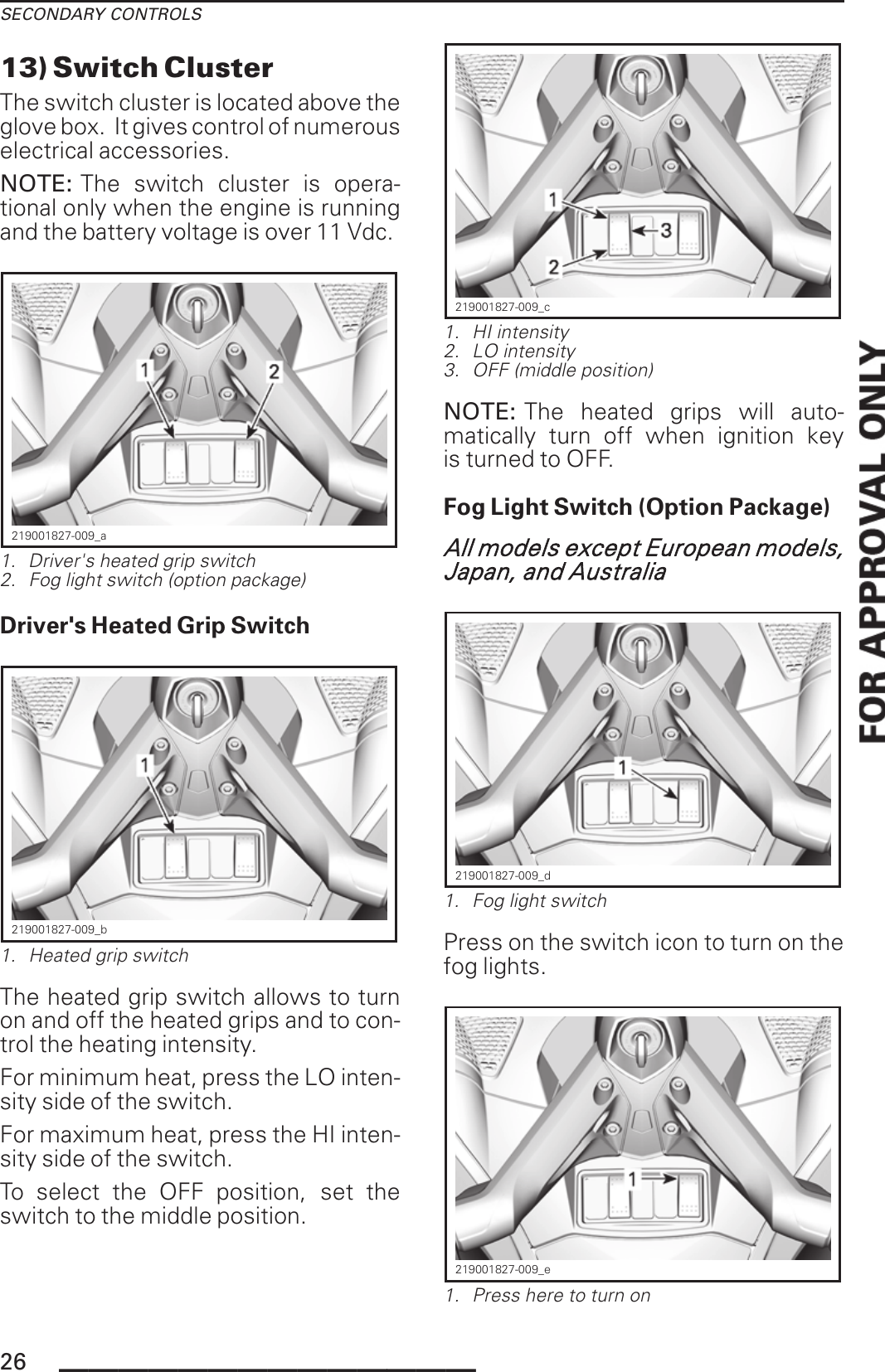 SECONDARY CONTROLS13) Switch ClusterThe switch cluster is located above theglove box. It gives control of numerouselectrical accessories.NOTE: The switch cluster is opera-tional only when the engine is runningand the battery voltage is over 11 Vdc.219001827-009_a1. Driver&apos;s heated grip switch2. Fog light switch (option package)Driver&apos;s Heated Grip Switch219001827-009_b1. Heated grip switchThe heated grip switch allows to turnon and off the heated grips and to con-trol the heating intensity.For minimum heat, press the LO inten-sity side of the switch.For maximum heat, press the HI inten-sity side of the switch.To select the OFF position, set theswitch to the middle position.219001827-009_c1. HI intensity2. LO intensity3. OFF (middle position)NOTE: The heated grips will auto-matically turn off when ignition keyis turned to OFF.Fog Light Switch (Option Package)All models except European models,Japan, and Australia219001827-009_d1. Fog light switchPress on the switch icon to turn on thefog lights.219001827-009_e1. Press here to turn on26 ______________