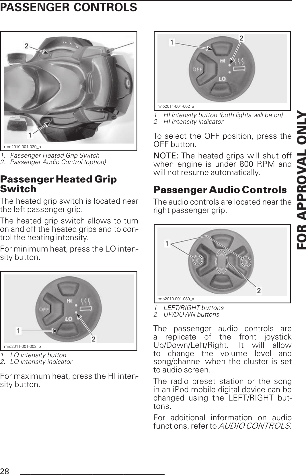 PASSENGER CONTROLSrmo2010-001-029_b1. Passenger Heated Grip Switch2. Passenger Audio Control (option)Passenger Heated GripSwitchThe heated grip switch is located nearthe left passenger grip.The heated grip switch allows to turnon and off the heated grips and to con-trol the heating intensity.For minimum heat, press the LO inten-sity button.rmo2011-001-002_b1. LO intensity button2. LO intensity indicatorFor maximum heat, press the HI inten-sity button.rmo2011-001-002_a1. HI intensity button (both lights will be on)2. HI intensity indicatorTo select the OFF position, press theOFF button.NOTE: The heated grips will shut offwhen engine is under 800 RPM andwill not resume automatically.Passenger Audio ControlsThe audio controls are located near theright passenger grip.rmo2010-001-089_a1. LEFT/RIGHT buttons2. UP/DOWN buttonsThe passenger audio controls area replicate of the front joystickUp/Down/Left/Right. It will allowto change the volume level andsong/channel when the cluster is setto audio screen.The radio preset station or the songin an iPod mobile digital device can bechanged using the LEFT/RIGHT but-tons.For additional information on audiofunctions, refer toAUDIO CONTROLS.28 ______________