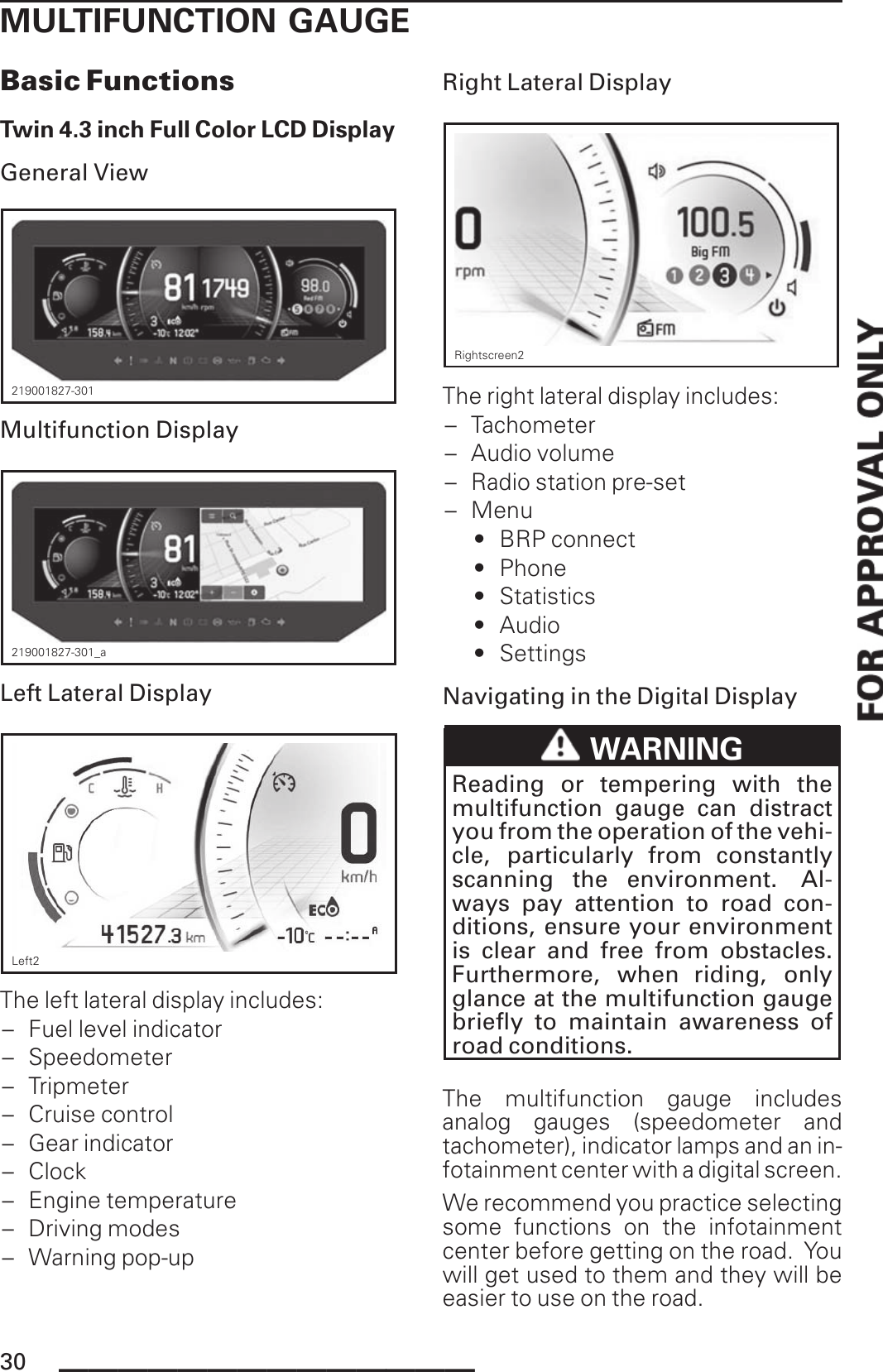 MULTIFUNCTION GAUGEBasic FunctionsTwin 4.3 inch Full Color LCD DisplayGeneral View219001827-301Multifunction Display219001827-301_aLeft Lateral DisplayLeft2The left lateral display includes:– Fuel level indicator– Speedometer– Tripmeter– Cruise control– Gear indicator– Clock– Engine temperature– Driving modes– Warning pop-upRight Lateral DisplayRightscreen2The right lateral display includes:– Tachometer– Audio volume– Radio station pre-set– Menu• BRP connect• Phone• Statistics• Audio• SettingsNavigating in the Digital DisplayWARNINGReading or tempering with themultifunction gauge can distractyou from the operation of the vehi-cle, particularly from constantlyscanning the environment. Al-ways pay attention to road con-ditions, ensure your environmentis clear and free from obstacles.Furthermore, when riding, onlyglance at the multifunction gaugebriefly to maintain awareness ofroad conditions.The multifunction gauge includesanalog gauges (speedometer andtachometer), indicator lamps and an in-fotainment center with a digital screen.We recommend you practice selectingsome functions on the infotainmentcenter before getting on the road. Youwill get used to them and they will beeasier to use on the road.30 ______________