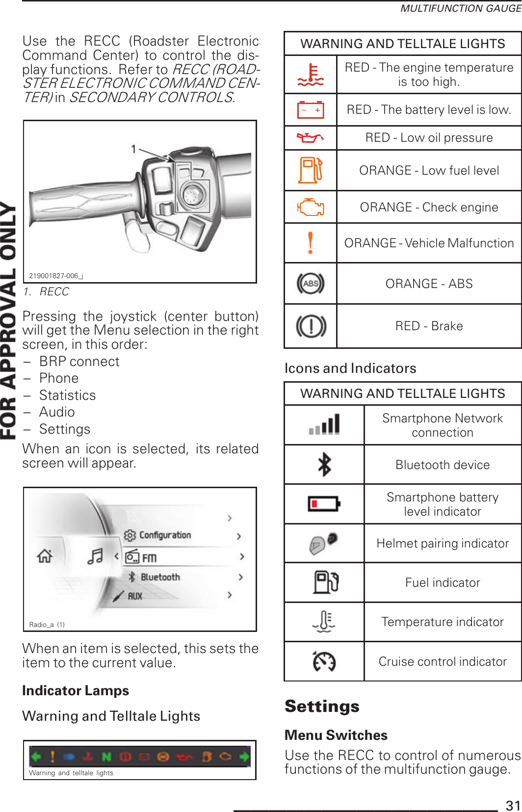 MULTIFUNCTION GAUGEUse the RECC (Roadster ElectronicCommand Center) to control the dis-play functions. Refer toRECC (ROAD-STER ELECTRONIC COMMAND CEN-TER)inSECONDARY CONTROLS.219001827-006_j1. RECCPressing the joystick (center button)will get the Menu selection in the rightscreen, in this order:– BRP connect– Phone– Statistics– Audio– SettingsWhen an icon is selected, its relatedscreen will appear.Radio_a (1)When an item is selected, this sets theitem to the current value.Indicator LampsWarning and Telltale LightsWarning and telltale lightsWARNING AND TELLTALE LIGHTSRED - The engine temperatureis too high.RED - The battery level is low.RED - Low oil pressureORANGE - Low fuel levelORANGE - Check engineORANGE - Vehicle MalfunctionORANGE - ABSRED - BrakeIcons and IndicatorsWARNING AND TELLTALE LIGHTSSmartphone NetworkconnectionBluetooth deviceSmartphone batterylevel indicatorHelmet pairing indicatorFuel indicatorTemperature indicatorCruise control indicatorSettingsMenu SwitchesUse the RECC to control of numerousfunctions of the multifunction gauge._______________ 31