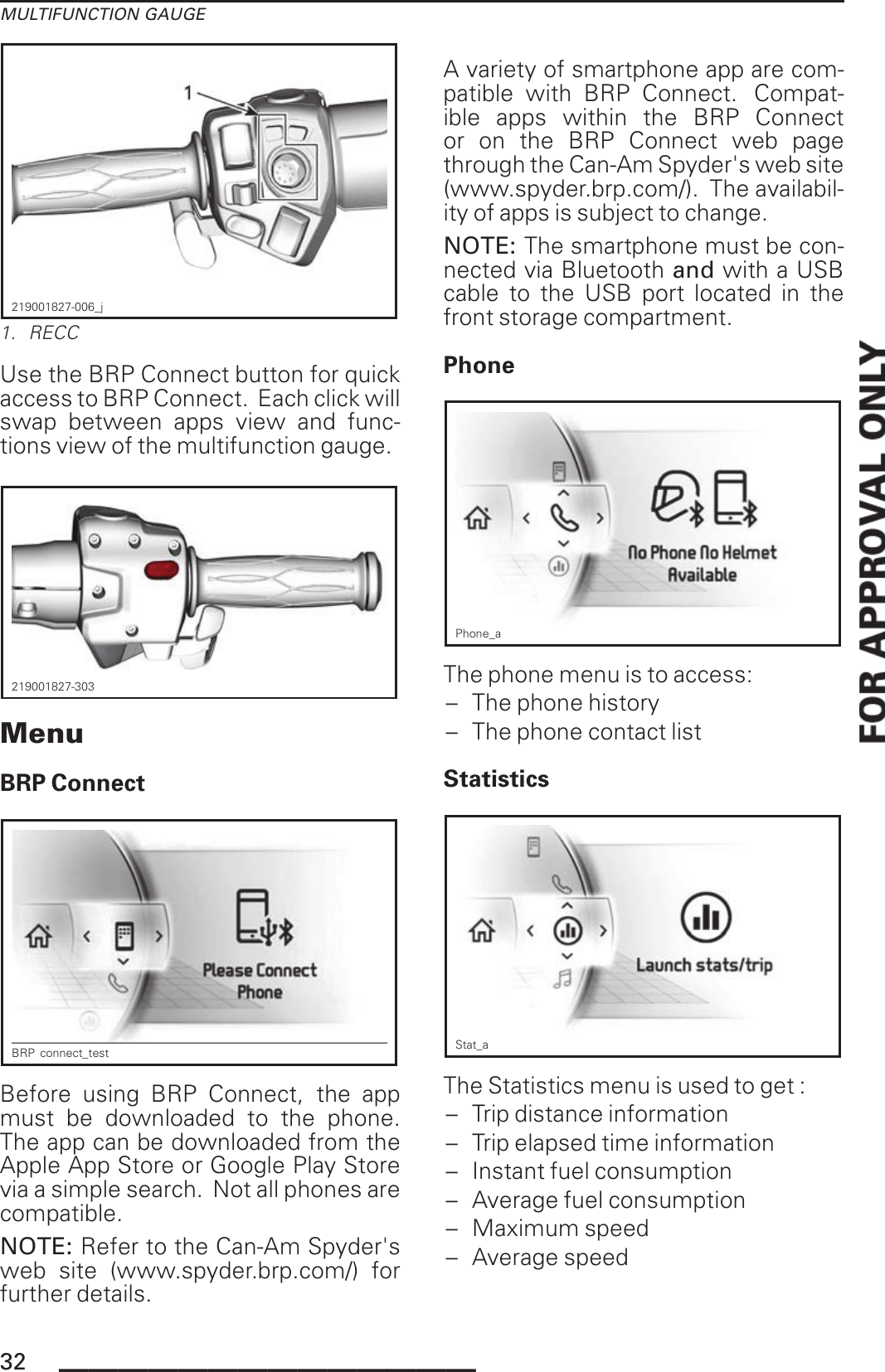 MULTIFUNCTION GAUGE219001827-006_j1. RECCUse the BRP Connect button for quickaccess to BRP Connect. Each click willswap between apps view and func-tions view of the multifunction gauge.219001827-303MenuBRP ConnectBRP connect_testBefore using BRP Connect, the appmust be downloaded to the phone.The app can be downloaded from theApple App Store or Google Play Storevia a simple search. Not all phones arecompatible.NOTE: Refer to the Can-Am Spyder&apos;sweb site (www.spyder.brp.com/) forfurther details.A variety of smartphone app are com-patible with BRP Connect. Compat-ible apps within the BRP Connector on the BRP Connect web pagethrough the Can-Am Spyder&apos;s web site(www.spyder.brp.com/). The availabil-ity of apps is subject to change.NOTE: The smartphone must be con-nected via Bluetooth and with a USBcable to the USB port located in thefront storage compartment.PhonePhone_aThe phone menu is to access:– The phone history– The phone contact listStatisticsStat_aThe Statistics menu is used to get :– Trip distance information– Trip elapsed time information– Instant fuel consumption– Average fuel consumption– Maximum speed– Average speed32 ______________