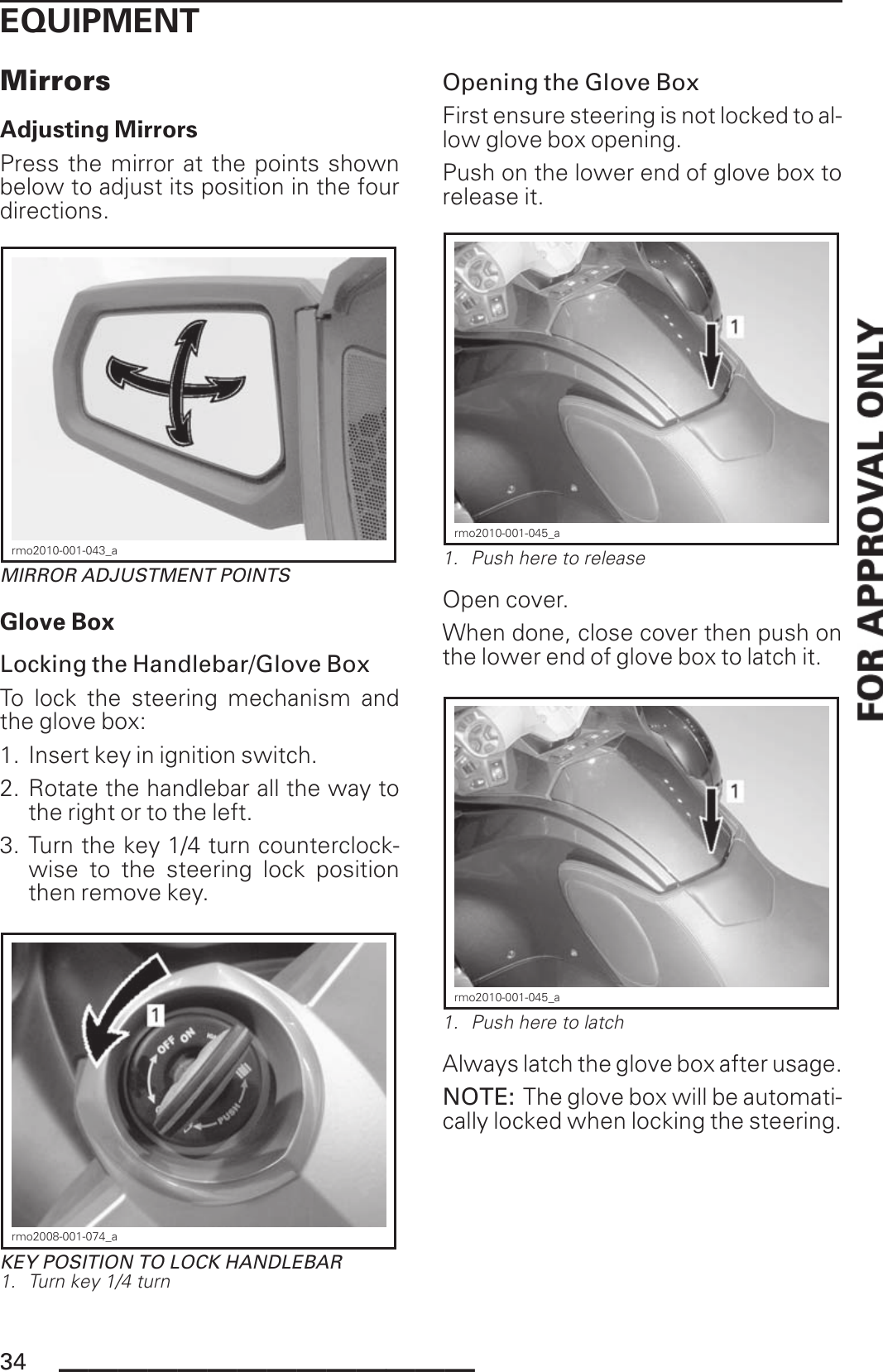 EQUIPMENTMirrorsAdjusting MirrorsPress the mirror at the points shownbelow to adjust its position in the fourdirections.rmo2010-001-043_aMIRROR ADJUSTMENT POINTSGlove BoxLocking the Handlebar/Glove BoxTo lock the steering mechanism andthe glove box:1. Insert key in ignition switch.2. Rotate the handlebar all the way tothe right or to the left.3. Turn the key 1/4 turn counterclock-wise to the steering lock positionthen remove key.rmo2008-001-074_aKEY POSITION TO LOCK HANDLEBAR1. Turn key 1/4 turnOpening the Glove BoxFirst ensure steering is not locked to al-low glove box opening.Push on the lower end of glove box torelease it.rmo2010-001-045_a1. Push here to releaseOpen cover.When done, close cover then push onthe lower end of glove box to latch it.rmo2010-001-045_a1. Push here to latchAlways latch the glove box after usage.NOTE: The glove box will be automati-cally locked when locking the steering.34 ______________