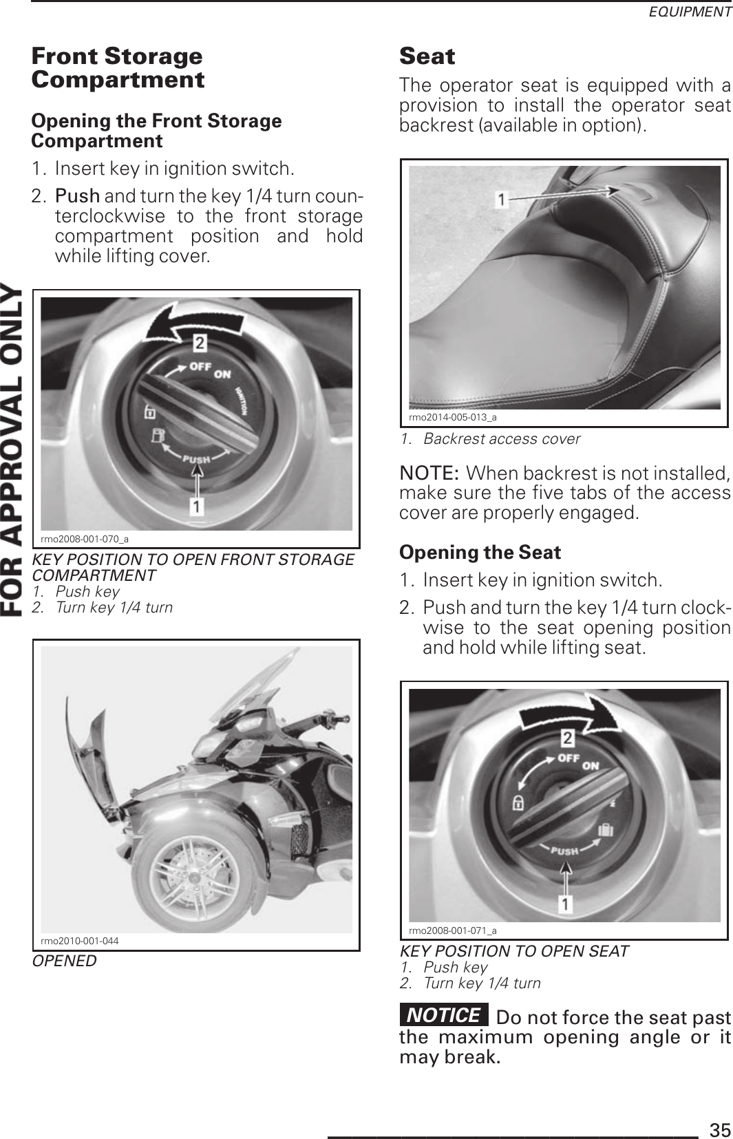 EQUIPMENTFront StorageCompartmentOpening the Front StorageCompartment1. Insert key in ignition switch.2. Push and turn the key 1/4 turn coun-terclockwise to the front storagecompartment position and holdwhile lifting cover.rmo2008-001-070_aKEY POSITION TO OPEN FRONT STORAGECOMPARTMENT1. Push key2. Turn key 1/4 turnrmo2010-001-044OPENEDSeatThe operator seat is equipped with aprovision to install the operator seatbackrest (available in option).rmo2014-005-013_a1. Backrest access coverNOTE: When backrest is not installed,make sure the five tabs of the accesscover are properly engaged.Opening the Seat1. Insert key in ignition switch.2. Push and turn the key 1/4 turn clock-wise to the seat opening positionand hold while lifting seat.rmo2008-001-071_aKEY POSITION TO OPEN SEAT1. Push key2. Turn key 1/4 turnNOTICE Do not force the seat pastthe maximum opening angle or itmay break._______________ 35