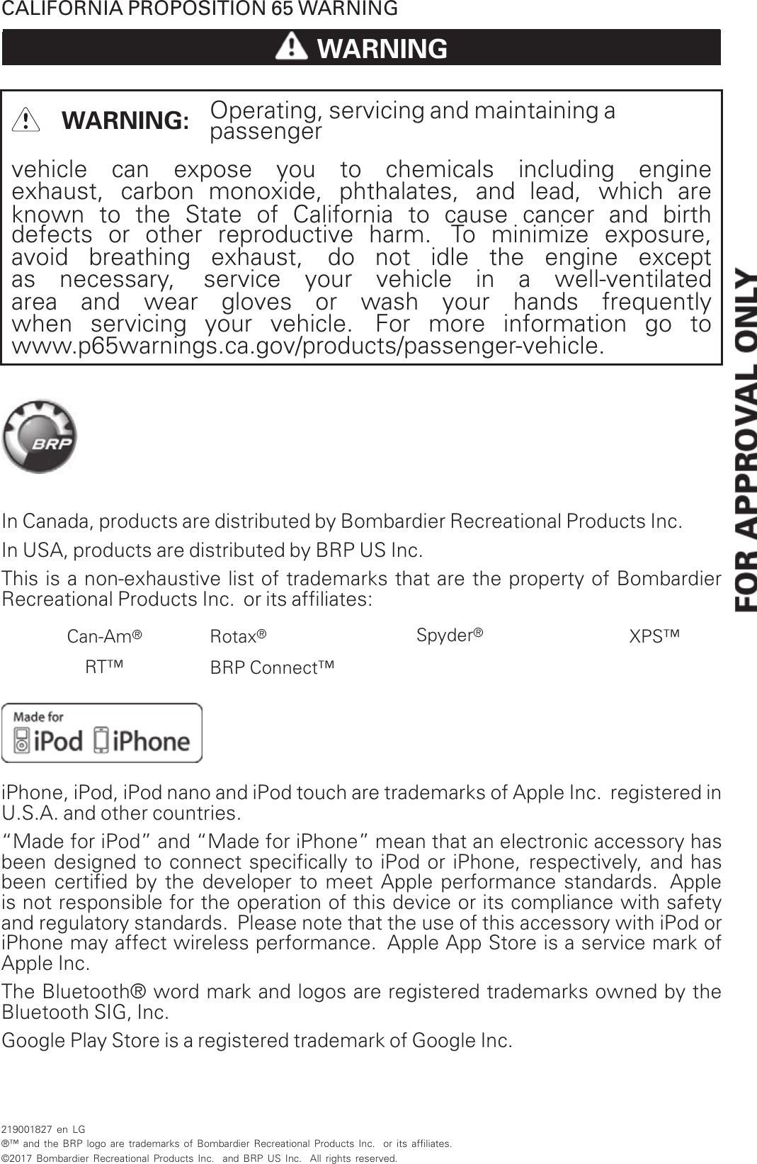 CALIFORNIA PROPOSITION 65 WARNINGWARNINGWARNING: Operating, servicing and maintaining apassengervehicle can expose you to chemicals including engineexhaust, carbon monoxide, phthalates, and lead, which areknown to the State of California to cause cancer and birthdefects or other reproductive harm. To minimize exposure,avoid breathing exhaust, do not idle the engine exceptas necessary, service your vehicle in a well-ventilatedarea and wear gloves or wash your hands frequentlywhen servicing your vehicle. For more information go towww.p65warnings.ca.gov/products/passenger-vehicle.In Canada, products are distributed by Bombardier Recreational Products Inc.In USA, products are distributed by BRP US Inc.This is a non-exhaustive list of trademarks that are the property of BombardierRecreational Products Inc. or its affiliates:Can-Am®Rotax®Spyder®XPS™RT™ BRP Connect™iPhone, iPod, iPod nano and iPod touch are trademarks of Apple Inc. registered inU.S.A. and other countries.“Made for iPod” and “Made for iPhone” mean that an electronic accessory hasbeen designed to connect specifically to iPod or iPhone, respectively, and hasbeen certified by the developer to meet Apple performance standards. Appleis not responsible for the operation of this device or its compliance with safetyand regulatory standards. Please note that the use of this accessory with iPod oriPhone may affect wireless performance. Apple App Store is a service mark ofApple Inc.The Bluetooth® word mark and logos are registered trademarks owned by theBluetooth SIG, Inc.Google Play Store is a registered trademark of Google Inc.219001827 en LG®™ and the BRP logo are trademarks of Bombardier Recreational Products Inc. or its affiliates.©2017 Bombardier Recreational Products Inc. and BRP US Inc. All rights reserved.