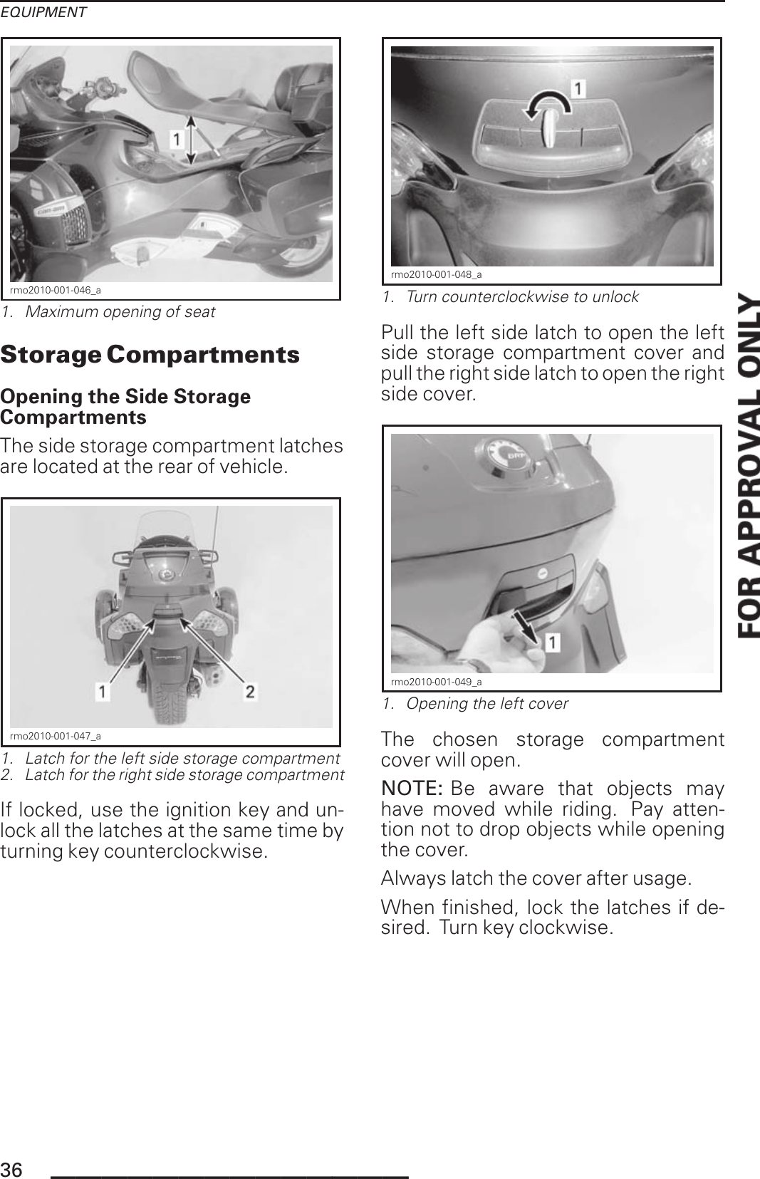 EQUIPMENTrmo2010-001-046_a1. Maximum opening of seatStorage CompartmentsOpening the Side StorageCompartmentsThe side storage compartment latchesare located at the rear of vehicle.rmo2010-001-047_a1. Latch for the left side storage compartment2. Latch for the right side storage compartmentIf locked, use the ignition key and un-lock all the latches at the same time byturning key counterclockwise.rmo2010-001-048_a1. Turn counterclockwise to unlockPull the left side latch to open the leftside storage compartment cover andpull the right side latch to open the rightside cover.rmo2010-001-049_a1. Opening the left coverThe chosen storage compartmentcover will open.NOTE: Be aware that objects mayhave moved while riding. Pay atten-tion not to drop objects while openingthe cover.Always latch the cover after usage.When finished, lock the latches if de-sired. Turn key clockwise.36 ______________