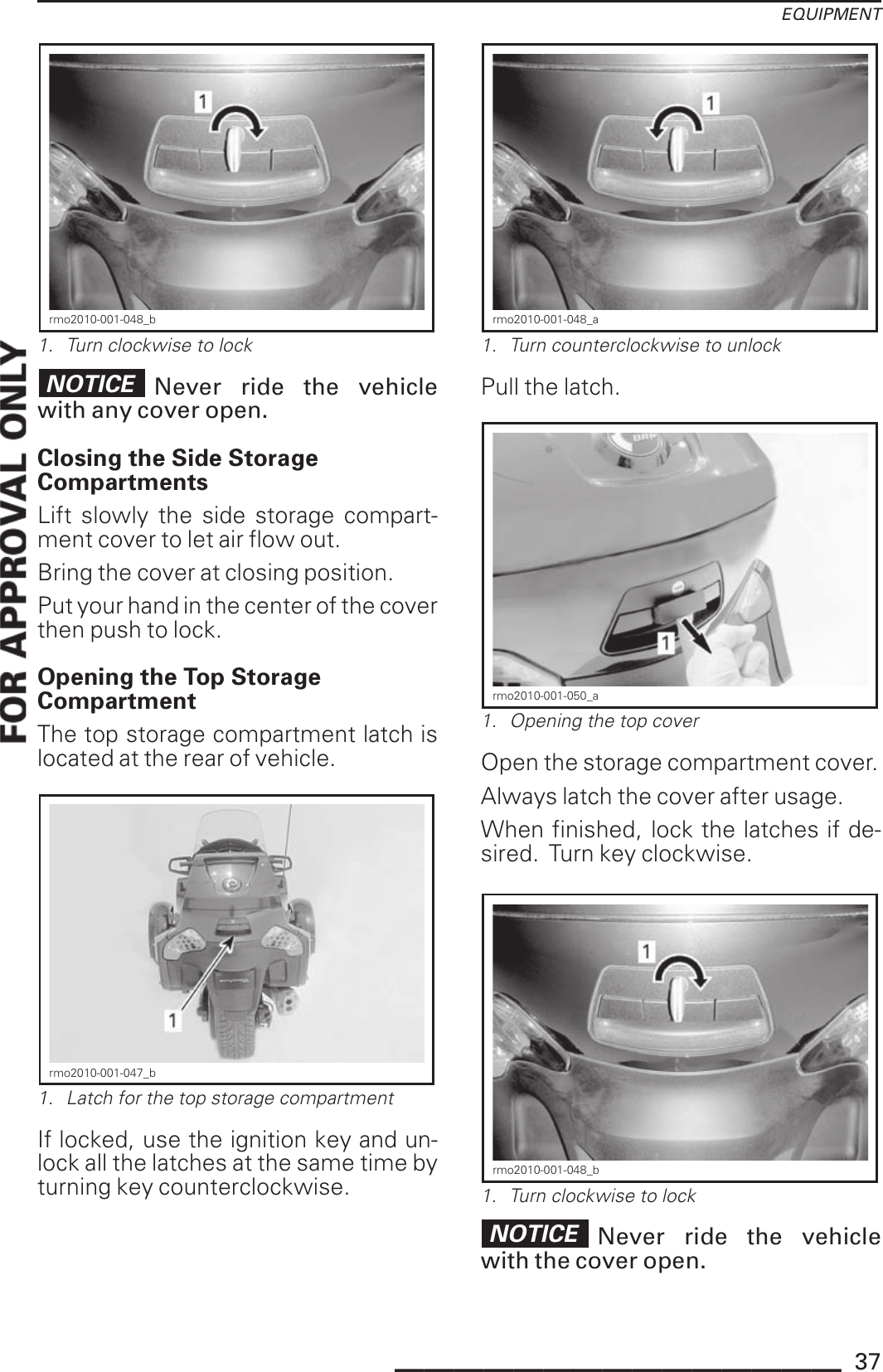 EQUIPMENTrmo2010-001-048_b1. Turn clockwise to lockNOTICE Never ride the vehiclewith any cover open.Closing the Side StorageCompartmentsLift slowly the side storage compart-ment cover to let air flow out.Bring the cover at closing position.Put your hand in the center of the coverthen push to lock.Opening the Top StorageCompartmentThe top storage compartment latch islocated at the rear of vehicle.rmo2010-001-047_b1. Latch for the top storage compartmentIf locked, use the ignition key and un-lock all the latches at the same time byturning key counterclockwise.rmo2010-001-048_a1. Turn counterclockwise to unlockPull the latch.rmo2010-001-050_a1. Opening the top coverOpen the storage compartment cover.Always latch the cover after usage.When finished, lock the latches if de-sired. Turn key clockwise.rmo2010-001-048_b1. Turn clockwise to lockNOTICE Never ride the vehiclewith the cover open._______________ 37