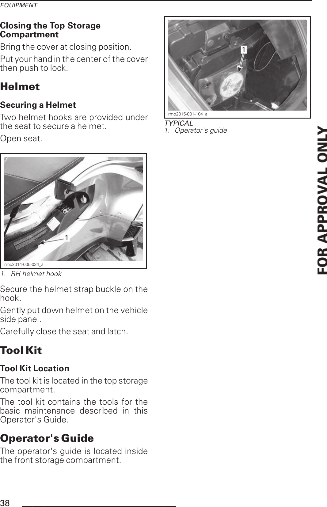 EQUIPMENTClosing the Top StorageCompartmentBring the cover at closing position.Put your hand in the center of the coverthen push to lock.HelmetSecuring a HelmetTwo helmet hooks are provided underthe seat to secure a helmet.Open seat.rmo2014-005-034_a1. RH helmet hookSecure the helmet strap buckle on thehook.Gently put down helmet on the vehicleside panel.Carefully close the seat and latch.Tool KitTool Kit LocationThe tool kit is located in the top storagecompartment.The tool kit contains the tools for thebasic maintenance described in thisOperator&apos;s Guide.Operator&apos;s GuideThe operator&apos;s guide is located insidethe front storage compartment.rmo2015-001-104_aTYPICAL1. Operator&apos;s guide38 ______________