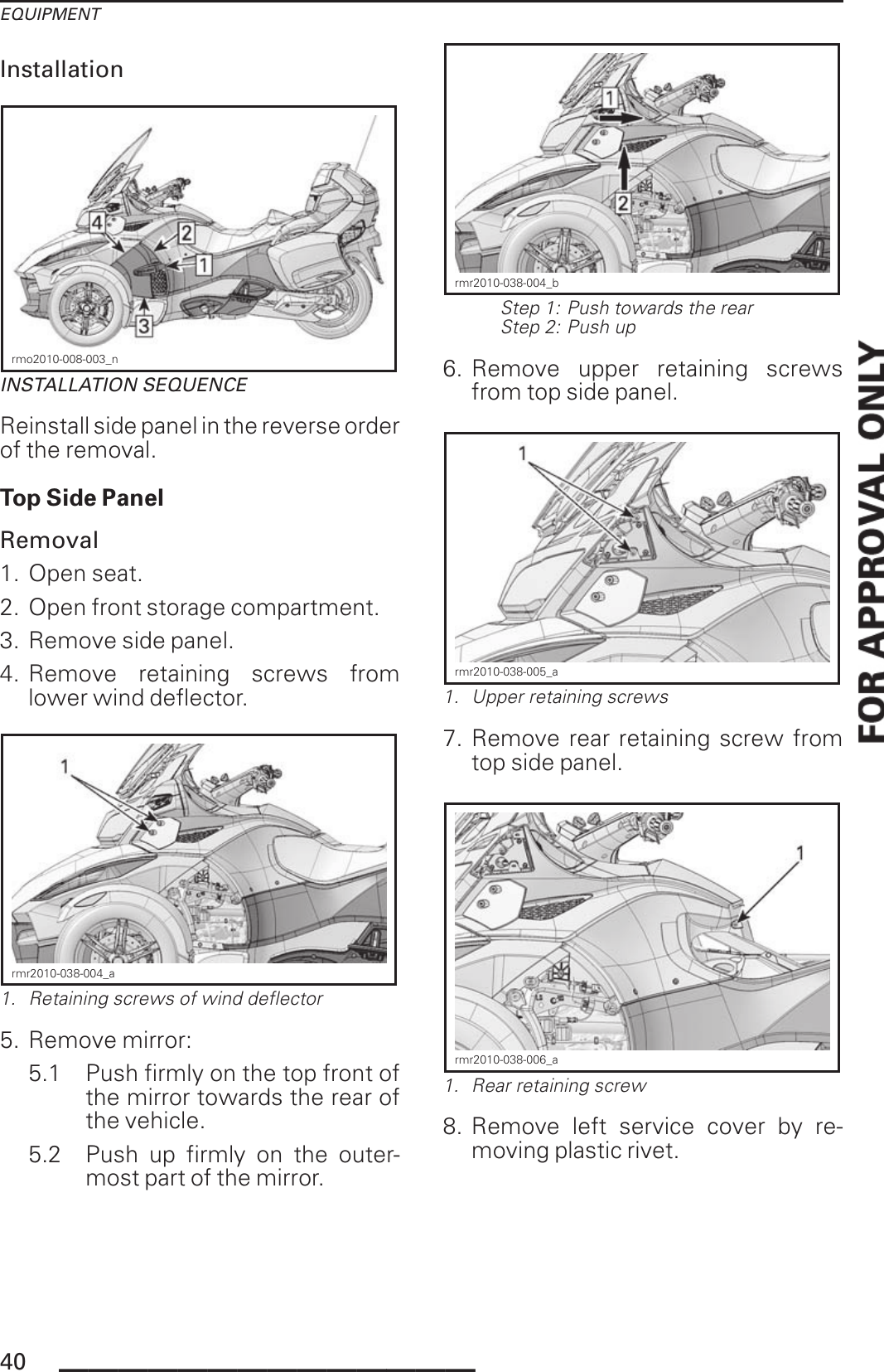 EQUIPMENTInstallationrmo2010-008-003_nINSTALLATION SEQUENCEReinstall side panel in the reverse orderof the removal.Top Side PanelRemoval1. Open seat.2. Open front storage compartment.3. Remove side panel.4. Remove retaining screws fromlower wind deflector.rmr2010-038-004_a1. Retaining screws of wind deflector5. Remove mirror:5.1 Push firmly on the top front ofthe mirror towards the rear ofthe vehicle.5.2 Push up firmly on the outer-most part of the mirror.rmr2010-038-004_bStep 1: Push towards the rearStep 2: Push up6. Remove upper retaining screwsfrom top side panel.rmr2010-038-005_a1. Upper retaining screws7. Remove rear retaining screw fromtop side panel.rmr2010-038-006_a1. Rear retaining screw8. Remove left service cover by re-moving plastic rivet.40 ______________