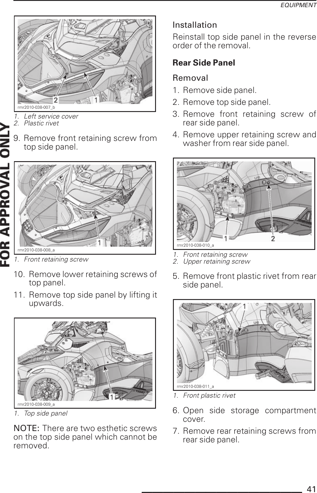EQUIPMENTrmr2010-038-007_b1. Left service cover2. Plastic rivet9. Remove front retaining screw fromtop side panel.rmr2010-038-008_a1. Front retaining screw10. Remove lower retaining screws oftop panel.11. Remove top side panel by lifting itupwards.rmr2010-038-009_a1. Top side panelNOTE: There are two esthetic screwson the top side panel which cannot beremoved.InstallationReinstall top side panel in the reverseorder of the removal.Rear Side PanelRemoval1. Remove side panel.2. Remove top side panel.3. Remove front retaining screw ofrear side panel.4. Remove upper retaining screw andwasher from rear side panel.rmr2010-038-010_a1. Front retaining screw2. Upper retaining screw5. Remove front plastic rivet from rearside panel.rmr2010-038-011_a1. Front plastic rivet6. Open side storage compartmentcover.7. Remove rear retaining screws fromrear side panel._______________ 41