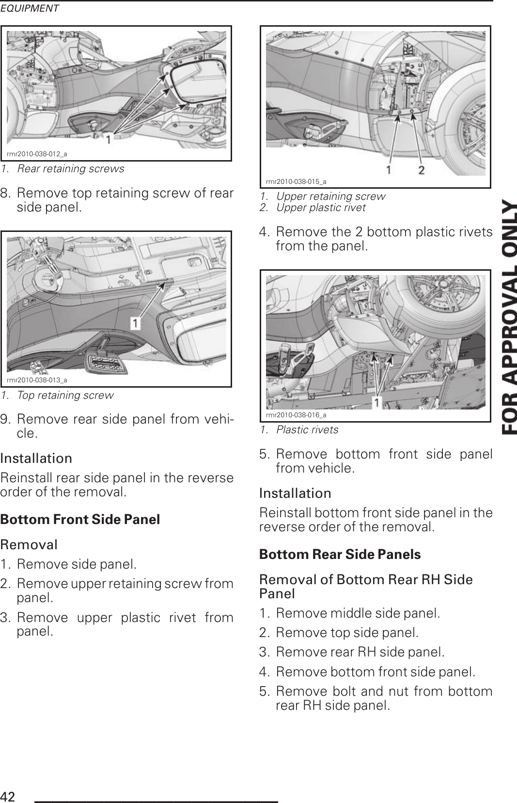EQUIPMENTrmr2010-038-012_a1. Rear retaining screws8. Remove top retaining screw of rearside panel.rmr2010-038-013_a1. Top retaining screw9. Remove rear side panel from vehi-cle.InstallationReinstall rear side panel in the reverseorder of the removal.Bottom Front Side PanelRemoval1. Remove side panel.2. Remove upper retaining screw frompanel.3. Remove upper plastic rivet frompanel.rmr2010-038-015_a1. Upper retaining screw2. Upper plastic rivet4. Remove the 2 bottom plastic rivetsfrom the panel.rmr2010-038-016_a1. Plastic rivets5. Remove bottom front side panelfrom vehicle.InstallationReinstall bottom front side panel in thereverse order of the removal.Bottom Rear Side PanelsRemoval of Bottom Rear RH SidePanel1. Remove middle side panel.2. Remove top side panel.3. Remove rear RH side panel.4. Remove bottom front side panel.5. Remove bolt and nut from bottomrear RH side panel.42 ______________