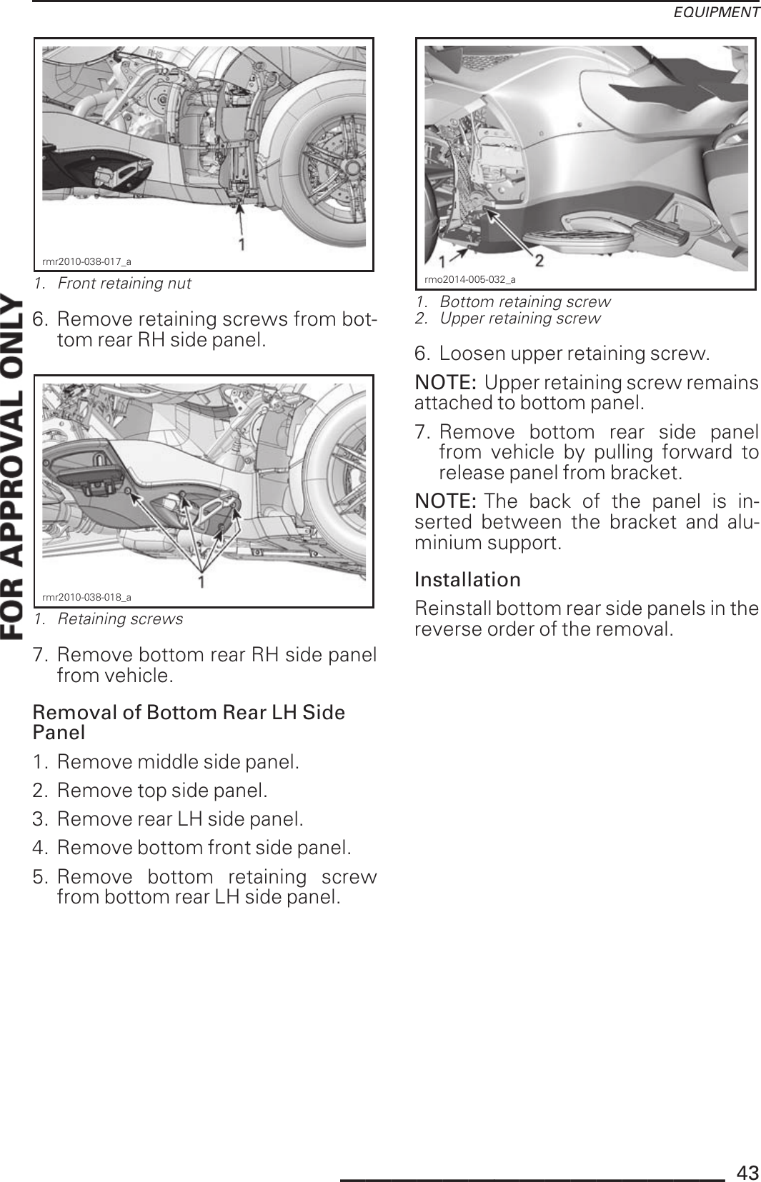 EQUIPMENTrmr2010-038-017_a1. Front retaining nut6. Remove retaining screws from bot-tom rear RH side panel.rmr2010-038-018_a1. Retaining screws7. Remove bottom rear RH side panelfrom vehicle.Removal of Bottom Rear LH SidePanel1. Remove middle side panel.2. Remove top side panel.3. Remove rear LH side panel.4. Remove bottom front side panel.5. Remove bottom retaining screwfrom bottom rear LH side panel.rmo2014-005-032_a1. Bottom retaining screw2. Upper retaining screw6. Loosen upper retaining screw.NOTE: Upper retaining screw remainsattached to bottom panel.7. Remove bottom rear side panelfrom vehicle by pulling forward torelease panel from bracket.NOTE: The back of the panel is in-serted between the bracket and alu-minium support.InstallationReinstall bottom rear side panels in thereverse order of the removal._______________ 43