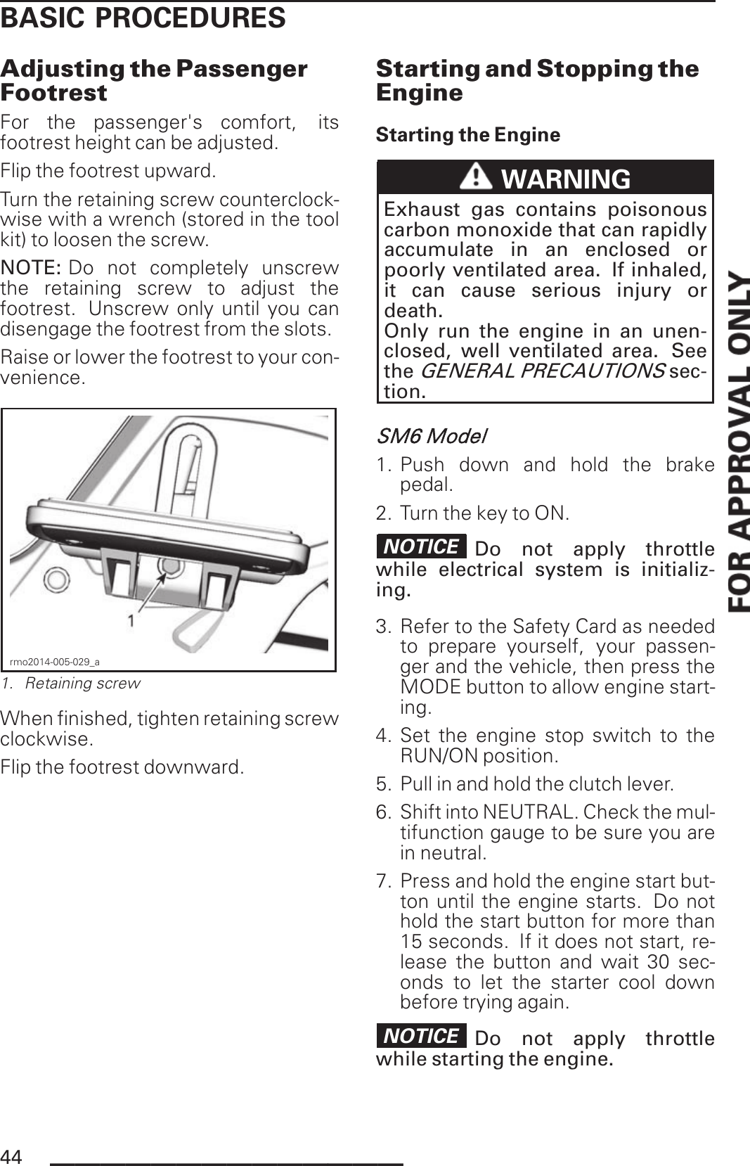 BASIC PROCEDURESAdjusting the PassengerFootrestFor the passenger&apos;s comfort, itsfootrest height can be adjusted.Flip the footrest upward.Turn the retaining screw counterclock-wise with a wrench (stored in the toolkit) to loosen the screw.NOTE: Do not completely unscrewthe retaining screw to adjust thefootrest. Unscrew only until you candisengage the footrest from the slots.Raise or lower the footrest to your con-venience.rmo2014-005-029_a1. Retaining screwWhen finished, tighten retaining screwclockwise.Flip the footrest downward.Starting and Stopping theEngineStarting the EngineWARNINGExhaust gas contains poisonouscarbon monoxide that can rapidlyaccumulate in an enclosed orpoorly ventilated area. If inhaled,it can cause serious injury ordeath.Only run the engine in an unen-closed, well ventilated area. SeetheGENERAL PRECAUTIONSsec-tion.SM6 Model1. Push down and hold the brakepedal.2. Turn the key to ON.NOTICE Do not apply throttlewhile electrical system is initializ-ing.3. Refer to the Safety Card as neededto prepare yourself, your passen-ger and the vehicle, then press theMODE button to allow engine start-ing.4. Set the engine stop switch to theRUN/ON position.5. Pull in and hold the clutch lever.6. Shift into NEUTRAL. Check the mul-tifunction gauge to be sure you arein neutral.7. Press and hold the engine start but-ton until the engine starts. Do nothold the start button for more than15 seconds. If it does not start, re-lease the button and wait 30 sec-onds to let the starter cool downbefore trying again.NOTICE Do not apply throttlewhile starting the engine.44 ______________