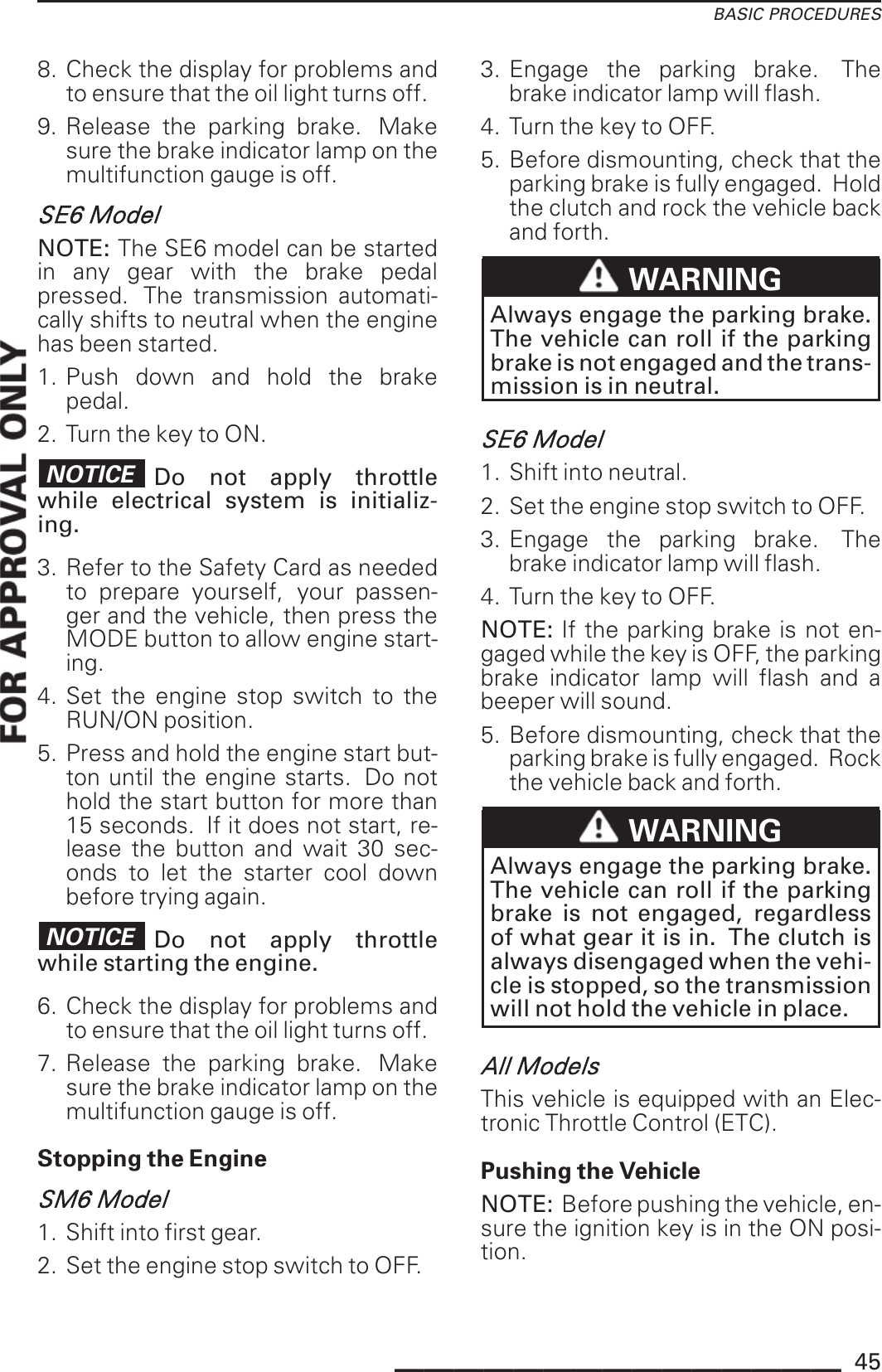 BASIC PROCEDURES8. Check the display for problems andto ensure that the oil light turns off.9. Release the parking brake. Makesure the brake indicator lamp on themultifunction gauge is off.SE6 ModelNOTE: The SE6 model can be startedin any gear with the brake pedalpressed. The transmission automati-cally shifts to neutral when the enginehas been started.1. Push down and hold the brakepedal.2. Turn the key to ON.NOTICE Do not apply throttlewhile electrical system is initializ-ing.3. Refer to the Safety Card as neededto prepare yourself, your passen-ger and the vehicle, then press theMODE button to allow engine start-ing.4. Set the engine stop switch to theRUN/ON position.5. Press and hold the engine start but-ton until the engine starts. Do nothold the start button for more than15 seconds. If it does not start, re-lease the button and wait 30 sec-onds to let the starter cool downbefore trying again.NOTICE Do not apply throttlewhile starting the engine.6. Check the display for problems andto ensure that the oil light turns off.7. Release the parking brake. Makesure the brake indicator lamp on themultifunction gauge is off.Stopping the EngineSM6 Model1. Shift into first gear.2. Set the engine stop switch to OFF.3. Engage the parking brake. Thebrake indicator lamp will flash.4. Turn the key to OFF.5. Before dismounting, check that theparking brake is fully engaged. Holdthe clutch and rock the vehicle backand forth.WARNINGAlways engage the parking brake.The vehicle can roll if the parkingbrake is not engaged and the trans-mission is in neutral.SE6 Model1. Shift into neutral.2. Set the engine stop switch to OFF.3. Engage the parking brake. Thebrake indicator lamp will flash.4. Turn the key to OFF.NOTE: If the parking brake is not en-gaged while the key is OFF, the parkingbrake indicator lamp will flash and abeeper will sound.5. Before dismounting, check that theparking brake is fully engaged. Rockthe vehicle back and forth.WARNINGAlways engage the parking brake.The vehicle can roll if the parkingbrake is not engaged, regardlessof what gear it is in. The clutch isalways disengaged when the vehi-cle is stopped, so the transmissionwill not hold the vehicle in place.All ModelsThis vehicle is equipped with an Elec-tronic Throttle Control (ETC).Pushing the VehicleNOTE: Before pushing the vehicle, en-sure the ignition key is in the ON posi-tion._______________ 45