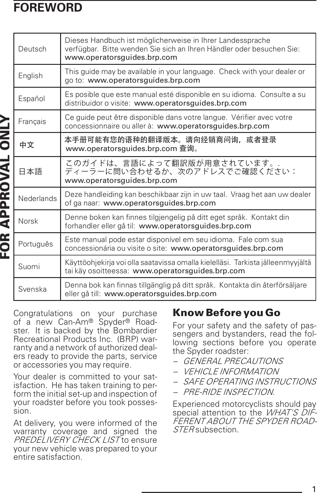 FOREWORDDeutschDieses Handbuch ist möglicherweise in Ihrer Landesspracheverfügbar. Bitte wenden Sie sich an Ihren Händler oder besuchen Sie:www.operatorsguides.brp.comEnglish This guide may be available in your language. Check with your dealer orgo to: www.operatorsguides.brp.comEspañol Es posible que este manual esté disponible en su idioma. Consulte a sudistribuidor o visite: www.operatorsguides.brp.comFrançais Ce guide peut être disponible dans votre langue. Vérifier avec votreconcessionnaire ou aller à: www.operatorsguides.brp.com日本語このガイドは、言語によって翻訳版が用意されています。.ディーラーに問い合わせるか、次のアドレスでご確認ください：www.operatorsguides.brp.comNederlands Deze handleiding kan beschikbaar zijn in uw taal. Vraag het aan uw dealerof ga naar: www.operatorsguides.brp.comNorsk Denne boken kan finnes tilgjengelig på ditt eget språk. Kontakt dinforhandler eller gå til: www.operatorsguides.brp.comPortuguês Este manual pode estar disponível emseu idioma. Fale comsuaconcessionária ou visite o site: www.operatorsguides.brp.comSuomiKäyttöohjekirja voi olla saatavissa omalla kielelläsi. Tarkista jälleenmyyjältätai käy osoitteessa: www.operatorsguides.brp.comSvenska Denna bok kan finnas tillgänglig på ditt språk. Kontakta din återförsäljareeller gå till: www.operatorsguides.brp.com本手册可能有您的语种的翻译版本。请向经销商问询，或者登录www.operatorsguides.brp.com中文  查询。Congratulations on your purchaseof a new Can-Am®Spyder®Road-ster. It is backed by the BombardierRecreational Products Inc. (BRP) war-ranty and a network of authorized deal-ers ready to provide the parts, serviceor accessories you may require.Your dealer is committed to your sat-isfaction. He has taken training to per-form the initial set-up and inspection ofyour roadster before you took posses-sion.At delivery, you were informed of thewarranty coverage and signed thePREDELIVERY CHECK LISTto ensureyour new vehicle was prepared to yourentire satisfaction.Know Before you GoFor your safety and the safety of pas-sengers and bystanders, read the fol-lowing sections before you operatethe Spyder roadster:–GENERAL PRECAUTIONS–VEHICLE INFORMATION–SAFE OPERATING INSTRUCTIONS–PRE-RIDE INSPECTION.Experienced motorcyclists should payspecial attention to theWHAT&apos;S DIF-FERENT ABOUT THE SPYDER ROAD-STERsubsection._______________ 1