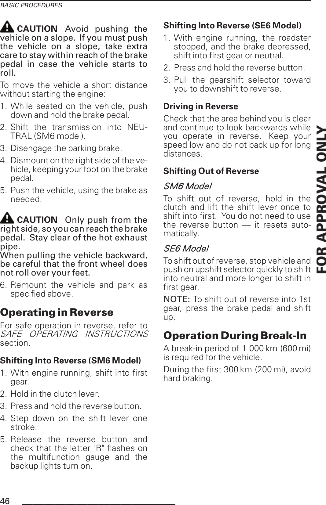 BASIC PROCEDURESCAUTION Avoid pushing thevehicle on a slope. If you must pushthe vehicle on a slope, take extracare to stay within reach of the brakepedal in case the vehicle starts toroll.To move the vehicle a short distancewithout starting the engine:1. While seated on the vehicle, pushdown and hold the brake pedal.2. Shift the transmission into NEU-TRAL (SM6 model).3. Disengage the parking brake.4. Dismount on the right side of the ve-hicle, keeping your foot on the brakepedal.5. Push the vehicle, using the brake asneeded.CAUTION Only push from theright side, so you can reach the brakepedal. Stay clear of the hot exhaustpipe.When pulling the vehicle backward,be careful that the front wheel doesnot roll over your feet.6. Remount the vehicle and park asspecified above.Operating in ReverseFor safe operation in reverse, refer toSAFE OPERATING INSTRUCTIONSsection.Shifting Into Reverse (SM6 Model)1. With engine running, shift into firstgear.2. Hold in the clutch lever.3. Press and hold the reverse button.4. Step down on the shift lever onestroke.5. Release the reverse button andcheck that the letter &quot;R&quot; flashes onthe multifunction gauge and thebackup lights turn on.Shifting Into Reverse (SE6 Model)1. With engine running, the roadsterstopped, and the brake depressed,shift into first gear or neutral.2. Press and hold the reverse button.3. Pull the gearshift selector towardyou to downshift to reverse.Driving in ReverseCheck that the area behind you is clearand continue to look backwards whileyou operate in reverse. Keep yourspeed low and do not back up for longdistances.Shifting Out of ReverseSM6 ModelTo shift out of reverse, hold in theclutch and lift the shift lever once toshift into first. You do not need to usethe reverse button — it resets auto-matically.SE6 ModelTo shift out of reverse, stop vehicle andpush on upshift selector quickly to shiftinto neutral and more longer to shift infirst gear.NOTE: To shift out of reverse into 1stgear, press the brake pedal and shiftup.Operation During Break-InA break-in period of 1 000 km (600 mi)is required for the vehicle.During the first 300 km (200 mi), avoidhard braking.46 ______________