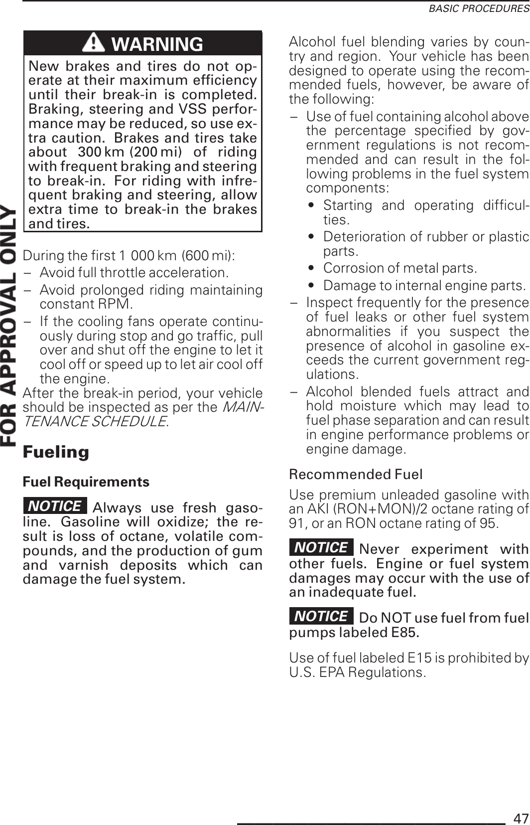 BASIC PROCEDURESWARNINGNew brakes and tires do not op-erate at their maximum efficiencyuntil their break-in is completed.Braking, steering and VSS perfor-mance may be reduced, so use ex-tra caution. Brakes and tires takeabout 300 km (200 mi) of ridingwith frequent braking and steeringto break-in. For riding with infre-quent braking and steering, allowextra time to break-in the brakesand tires.During the first 1 000 km (600 mi):– Avoid full throttle acceleration.– Avoid prolonged riding maintainingconstant RPM.– If the cooling fans operate continu-ously during stop and go traffic, pullover and shut off the engine to let itcool off or speed up to let air cool offthe engine.After the break-in period, your vehicleshould be inspected as per theMAIN-TENANCE SCHEDULE.FuelingFuel RequirementsNOTICE Always use fresh gaso-line. Gasoline will oxidize; the re-sult is loss of octane, volatile com-pounds, and the production of gumand varnish deposits which candamage the fuel system.Alcohol fuel blending varies by coun-try and region. Your vehicle has beendesigned to operate using the recom-mended fuels, however, be aware ofthe following:– Use of fuel containing alcohol abovethe percentage specified by gov-ernment regulations is not recom-mended and can result in the fol-lowing problems in the fuel systemcomponents:• Starting and operating difficul-ties.• Deterioration of rubber or plasticparts.• Corrosion of metal parts.• Damage to internal engine parts.– Inspect frequently for the presenceof fuel leaks or other fuel systemabnormalities if you suspect thepresence of alcohol in gasoline ex-ceeds the current government reg-ulations.– Alcohol blended fuels attract andhold moisture which may lead tofuel phase separation and can resultin engine performance problems orengine damage.Recommended FuelUse premium unleaded gasoline withan AKI (RON+MON)/2 octane rating of91, or an RON octane rating of 95.NOTICE Never experiment withother fuels. Engine or fuel systemdamages may occur with the use ofan inadequate fuel.NOTICE Do NOT use fuel from fuelpumps labeled E85.Use of fuel labeled E15 is prohibited byU.S. EPA Regulations._______________ 47