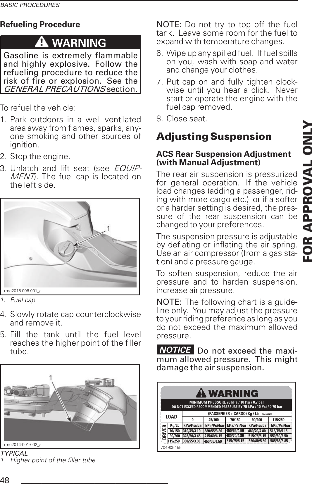 BASIC PROCEDURESRefueling ProcedureWARNINGGasoline is extremely flammableand highly explosive. Follow therefueling procedure to reduce therisk of fire or explosion. See theGENERAL PRECAUTIONSsection.To refuel the vehicle:1. Park outdoors in a well ventilatedarea away from flames, sparks, any-one smoking and other sources ofignition.2. Stop the engine.3. Unlatch and lift seat (seeEQUIP-MENT). The fuel cap is located onthe left side.rmo2016-006-001_a1. Fuel cap4. Slowly rotate cap counterclockwiseand remove it.5. Fill the tank until the fuel levelreaches the higher point of the fillertube.rmo2014-001-002_aTYPICAL1. Higher point of the filler tubeNOTE: Do not try to top off the fueltank. Leave some room for the fuel toexpand with temperature changes.6. Wipe up any spilled fuel. If fuel spillson you, wash with soap and waterand change your clothes.7. Put cap on and fully tighten clock-wise until you hear a click. Neverstart or operate the engine with thefuel cap removed.8. Close seat.Adjusting SuspensionACS Rear Suspension Adjustment(with Manual Adjustment)The rear air suspension is pressurizedfor general operation. If the vehicleload changes (adding a passenger, rid-ing with more cargo etc.) or if a softeror a harder setting is desired, the pres-sure of the rear suspension can bechanged to your preferences.The suspension pressure is adjustableby deflating or inflating the air spring.Use an air compressor (from a gas sta-tion) and a pressure gauge.To soften suspension, reduce the airpressure and to harden suspension,increase air pressure.NOTE: The following chart is a guide-line only. You may adjust the pressureto your riding preference as long as youdo not exceed the maximum allowedpressure.NOTICE Do not exceed the maxi-mum allowed pressure. This mightdamage the air suspension.MINIMUM PRESSURE 70 kPa / 10 Psi / 0.7 bar(PASSENGER + CARGO) Kg / Lb 704905155Kg/Lb kPa/Psi/bar kPa/Psi/bar kPa/Psi/bar kPa/Psi/bar kPa/Psi/bar450/65/4.50 515/75/5.15 550/80/5.50 585/85/5.85345/50/3.45 415/60/4.15 480/70/4.80 515/75/5.15 550/80/5.50310/45/3.10 380/55/3.80 450/65/4.50 480/70/4.80 515/75/5.1570/15070/15045/100090/20090/200115/250115/250LOADDRIVERDO NOT EXCEED RECOMMENDED PRESSURE BY 70 kPa / 10 Psi / 0.70 bar380/55/3.8070490515548 ______________