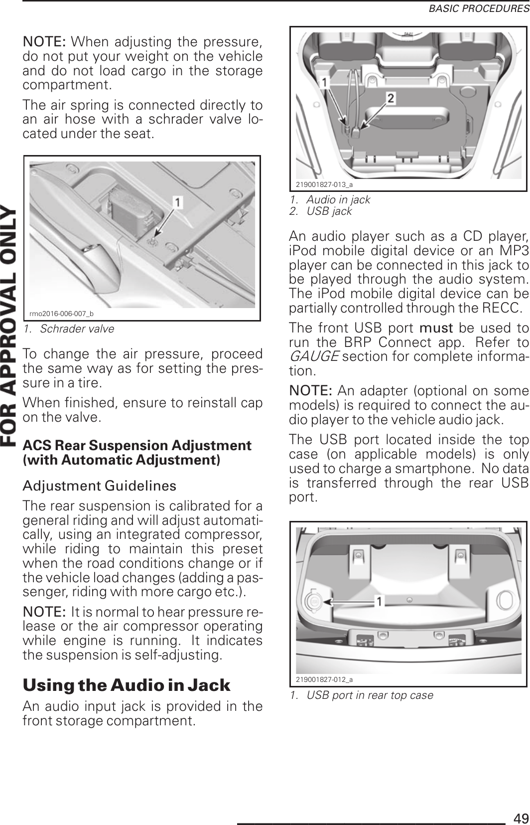 BASIC PROCEDURESNOTE: When adjusting the pressure,do not put your weight on the vehicleand do not load cargo in the storagecompartment.The air spring is connected directly toan air hose with a schrader valve lo-cated under the seat.rmo2016-006-007_b1. Schrader valveTo change the air pressure, proceedthe same way as for setting the pres-sure in a tire.When finished, ensure to reinstall capon the valve.ACS Rear Suspension Adjustment(with Automatic Adjustment)Adjustment GuidelinesThe rear suspension is calibrated for ageneral riding and will adjust automati-cally, using an integrated compressor,while riding to maintain this presetwhen the road conditions change or ifthe vehicle load changes (adding a pas-senger, riding with more cargo etc.).NOTE: It is normal to hear pressure re-lease or the air compressor operatingwhile engine is running. It indicatesthe suspension is self-adjusting.Using the Audio in JackAn audio input jack is provided in thefront storage compartment.219001827-013_a1. Audio in jack2. USB jackAn audio player such as a CD player,iPod mobile digital device or an MP3player can be connected in this jack tobe played through the audio system.The iPod mobile digital device can bepartially controlled through the RECC.The front USB port must be used torun the BRP Connect app. Refer toGAUGEsection for complete informa-tion.NOTE: An adapter (optional on somemodels) is required to connect the au-dio player to the vehicle audio jack.The USB port located inside the topcase (on applicable models) is onlyused to charge a smartphone. No datais transferred through the rear USBport.219001827-012_a1. USB port in rear top case_______________ 49