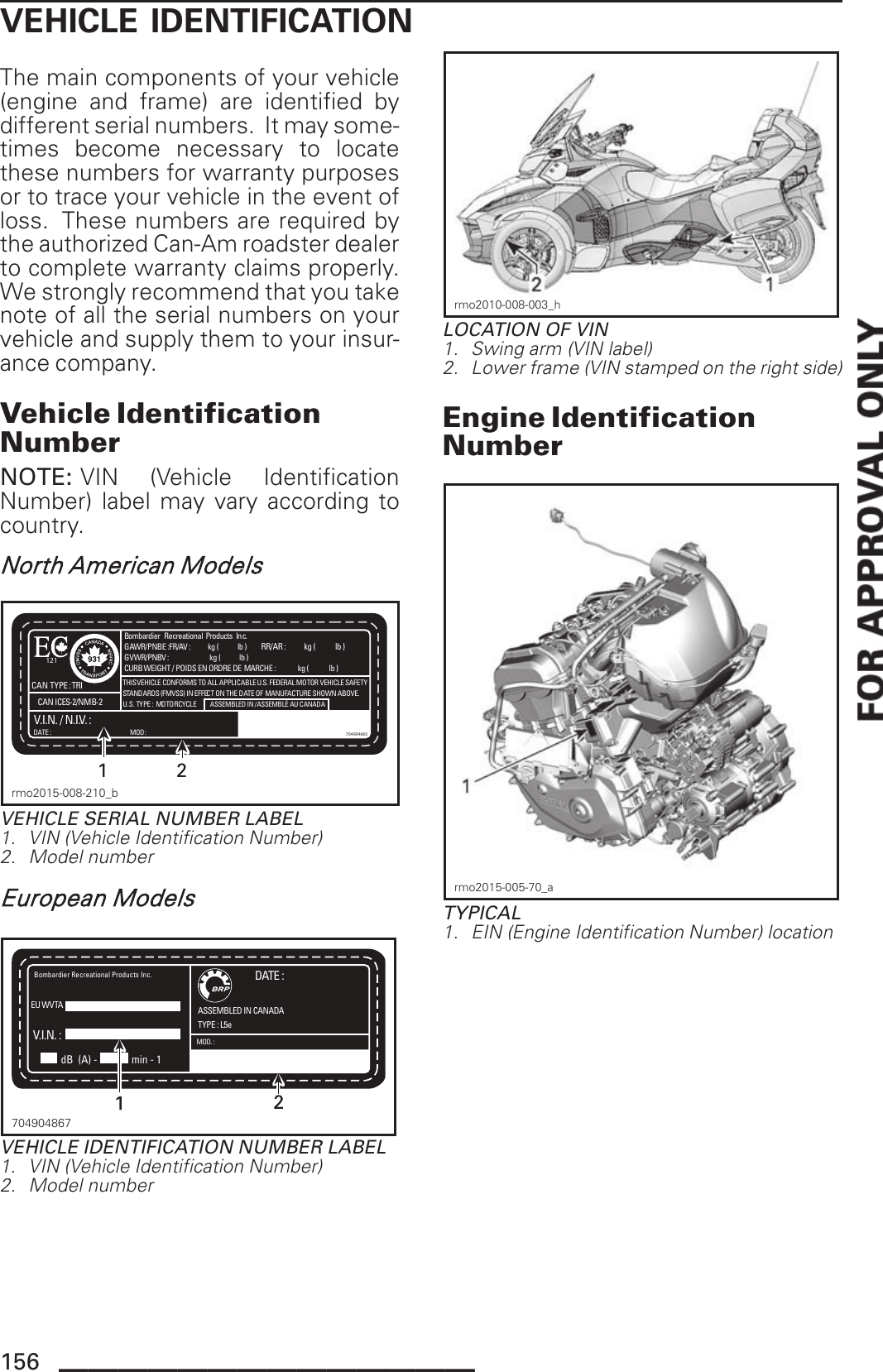 VEHICLE IDENTIFICATIONThe main components of your vehicle(engine and frame) are identified bydifferent serial numbers. It may some-times become necessary to locatethese numbers for warranty purposesor to trace your vehicle in the event ofloss. These numbers are required bythe authorized Can-Am roadster dealerto complete warranty claims properly.We strongly recommend that you takenote of all the serial numbers on yourvehicle and supply them to your insur-ance company.Vehicle IdentificationNumberNOTE: VIN (Vehicle IdentificationNumber) label may vary according tocountry.North American ModelsBombardier  Recreational Products  Inc.DATE :CURB WEIGHT / POIDS EN ORDRE DE MARCHE :              kg (             lb )  GVWR/PNBV :                          kg (            lb ) GAWR/PNBE :FR/AV :           kg (            lb )  RR/AR :           kg (            lb )  CAN TYPE : TRI THIS VEHICLE CONFORMS TO ALL APPLICABLE U.S. FEDERAL MOTOR VEHICLE SAFETYSTANDARDS (FMVSS) IN EFFECT ON THE DATE OF MANUFACTURE SHOWN ABOVE.U.S. TYPE :  MOTORCYCLEV.I.N. / N.I.V. :ASSEMBLED IN / ASSEMBLÉ AU CANADAMOD: 704904865121CAN ICES-2/NMB-2 12rmo2015-008-210_bVEHICLE SERIAL NUMBER LABEL1. VIN (Vehicle Identification Number)2. Model numberEuropean ModelsDATE :TYPE : L5eV.I.N. :ASSEMBLED IN CANADAMOD. :   Bombardier Recreational Products Inc.EU WVTAdB (A) - min - 1704904867704904867VEHICLE IDENTIFICATION NUMBER LABEL1. VIN (Vehicle Identification Number)2. Model numberrmo2010-008-003_hLOCATION OF VIN1. Swing arm (VIN label)2. Lower frame (VIN stamped on the right side)Engine IdentificationNumberrmo2015-005-70_aTYPICAL1. EIN (Engine Identification Number) location156 ______________