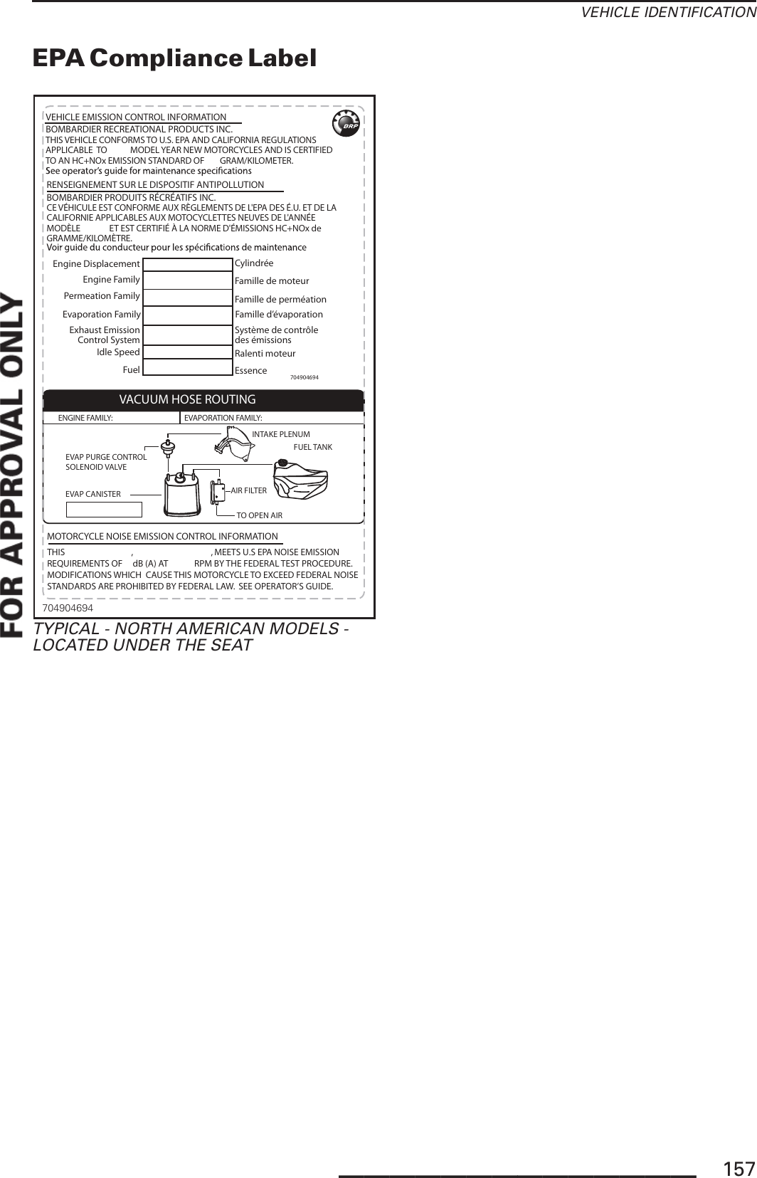 VEHICLE IDENTIFICATIONEPA Compliance LabelBOMBARDIER PRODUITS RÉCRÉATIFS INC.BOMBARDIER RECREATIONAL PRODUCTS INC.VEHICLE EMISSION CONTROL INFORMATION704904694Engine DisplacementEngine FamilyPermeation FamilyExhaust EmissionControl SystemIdle SpeedFuelCylindréeFamille de moteurFamille de perméationSystème de contrôle des émissionsRalenti moteur Essence  THIS VEHICLE CONFORMS TO U.S. EPA AND CALIFORNIA REGULATIONS APPLICABLE  TO            MODEL YEAR NEW MOTORCYCLES AND IS CERTIFIED TO AN HC+NOx EMISSION STANDARD OF        GRAM/KILOMETER.CE VÉHICULE EST CONFORME AUX RÈGLEMENTS DE L&apos;EPA DES É.U. ET DE LA CALIFORNIE APPLICABLES AUX MOTOCYCLETTES NEUVES DE L&apos;ANNÉE MODÈLE               ET EST CERTIFIÉ À LA NORME D&apos;ÉMISSIONS HC+NOx de        GRAMME/KILOMÈTRE.RENSEIGNEMENT SUR LE DISPOSITIF ANTIPOLLUTIONEvaporation Family Famille d’évaporationVACUUM HOSE ROUTINGEVAP CANISTERTO OPEN AIRFUEL TANKINTAKE PLENUMENGINE FAMILY:  EVAPORATION FAMILY: EVAP PURGE CONTROLSOLENOID VALVEAIR FILTERTHIS                                 ,                                       , MEETS U.S EPA NOISE EMISSIONREQUIREMENTS OF     dB (A) AT             RPM BY THE FEDERAL TEST PROCEDURE.MODIFICATIONS WHICH  CAUSE THIS MOTORCYCLE TO EXCEED FEDERAL NOISESTANDARDS ARE PROHIBITED BY FEDERAL LAW.  SEE OPERATOR’S GUIDE.           MOTORCYCLE NOISE EMISSION CONTROL INFORMATION704904694TYPICAL - NORTH AMERICAN MODELS -LOCATED UNDER THE SEAT______________ 157