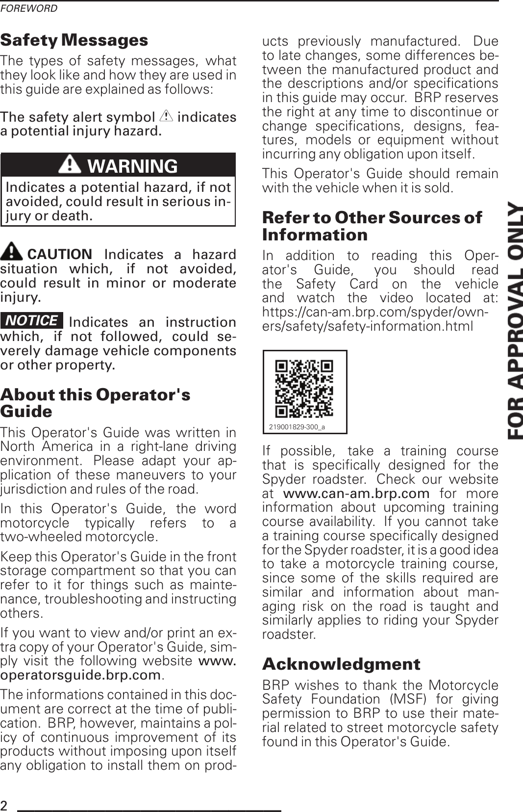 FOREWORDSafety MessagesThe types of safety messages, whatthey look like and how they are used inthis guide are explained as follows:The safety alert symbol indicatesa potential injury hazard.WARNINGIndicates a potential hazard, if notavoided, could result in serious in-jury or death.CAUTION Indicates a hazardsituation which, if not avoided,could result in minor or moderateinjury.NOTICE Indicates an instructionwhich, if not followed, could se-verely damage vehicle componentsor other property.About this Operator&apos;sGuideThis Operator&apos;s Guide was written inNorth America in a right-lane drivingenvironment. Please adapt your ap-plication of these maneuvers to yourjurisdiction and rules of the road.In this Operator&apos;s Guide, the wordmotorcycle typically refers to atwo-wheeled motorcycle.Keep this Operator&apos;s Guide in the frontstorage compartment so that you canrefer to it for things such as mainte-nance, troubleshooting and instructingothers.If you want to view and/or print an ex-tra copy of your Operator&apos;s Guide, sim-ply visit the following website www.operatorsguide.brp.com.The informations contained in this doc-ument are correct at the time of publi-cation. BRP, however, maintains a pol-icy of continuous improvement of itsproducts without imposing upon itselfany obligation to install them on prod-ucts previously manufactured. Dueto late changes, some differences be-tween the manufactured product andthe descriptions and/or specificationsin this guide may occur. BRP reservesthe right at any time to discontinue orchange specifications, designs, fea-tures, models or equipment withoutincurring any obligation upon itself.This Operator&apos;s Guide should remainwith the vehicle when it is sold.Refer to Other Sources ofInformationIn addition to reading this Oper-ator&apos;s Guide, you should readthe Safety Card on the vehicleand watch the video located at:https://can-am.brp.com/spyder/own-ers/safety/safety-information.html219001829-300_aIf possible, take a training coursethat is specifically designed for theSpyder roadster. Check our websiteat www.can-am.brp.com for moreinformation about upcoming trainingcourse availability. If you cannot takea training course specifically designedfor the Spyder roadster, it is a good ideato take a motorcycle training course,since some of the skills required aresimilar and information about man-aging risk on the road is taught andsimilarly applies to riding your Spyderroadster.AcknowledgmentBRP wishes to thank the MotorcycleSafety Foundation (MSF) for givingpermission to BRP to use their mate-rial related to street motorcycle safetyfound in this Operator&apos;s Guide.2_______________