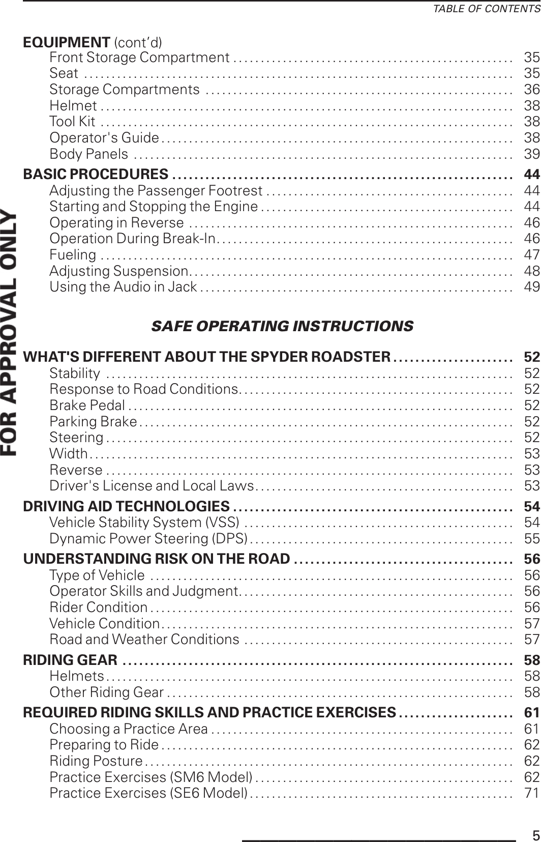 TABLE OF CONTENTSEQUIPMENT (cont’d)Front Storage Compartment ................................................... 35Seat . . . . . . . . . . . . . . . . . . . . . . . . . . . . . . . . . . . . . . . . . . . . . . . . . . . . . . . . . . . . . . . . . . . . . . . . . . . . . . 35Storage Compartments ........................................................ 36Helmet ........................................................................... 38Tool Kit ........................................................................... 38Operator&apos;s Guide . . .. . ........................................................... 38BodyPanels ..................................................................... 39BASIC PROCEDURES . . . . . . . . . . . . . . . . . . . . . ............... . ......................... 44Adjusting the Passenger Footrest ............................................. 44Starting and Stopping the Engine .............................................. 44Operating in Reverse . . . . . . . . . . . . . . . . . . . . . . . . . . . . . . . . . . . . . . . . . . . . . . . . . . . . . . . . . . . 46Operation During Break-In...................................................... 46Fueling ........................................................................... 47Adjusting Suspension........................................................... 48Using the Audio in Jack ......................................................... 49SAFE OPERATING INSTRUCTIONSWHAT&apos;S DIFFERENT ABOUT THE SPYDER ROADSTER ...................... 52Stability .......................................................................... 52Response to Road Conditions. . . . . . . . . . . . . . . . . . . . . . . . . . . . . . . . . . . . . . . . . . . . . . . . . . 52Brake Pedal ...................................................................... 52Parking Brake .................................................................... 52Steering .......................................................................... 52Width............................................................................. 53Reverse .......................................................................... 53Driver&apos;s License and Local Laws............................................... 53DRIVING AID TECHNOLOGIES ................................................... 54Vehicle Stability System (VSS) ................................................. 54Dynamic Power Steering (DPS)................................................ 55UNDERSTANDING RISK ON THE ROAD ........................................ 56TypeofVehicle .................................................................. 56Operator Skills and Judgment.................................................. 56RiderCondition.................................................................. 56VehicleCondition................................................................ 57Road and Weather Conditions . . . . . . . . . . . . . . . . . . . . . . . . . . . . . . . . . . . . . . . . . . . . . . . . . 57RIDINGGEAR ....................................................................... 58Helmets.......................................................................... 58OtherRidingGear............................................................... 58REQUIRED RIDING SKILLS AND PRACTICE EXERCISES ..................... 61Choosing aPracticeArea....................................................... 61Preparing toRide................................................................ 62Riding Posture. . . . . . . . . . . . . . . . . . . . . . . . . . . . . . . . . . . . . . . . . . . . . . . . . . . . . . . . . . . . . . . . . . . 62Practice Exercises (SM6 Model) . . . . . . . . . . . . . . . . . . . . . . . . . . . . . . . . . . . . . . . . . . . . . . . 62Practice Exercises (SE6 Model). . . . . . . . . . . . . . . . . . . . . . . . . . . . . . . . . . . . . . . . . . . . . . . . 71_______________ 5
