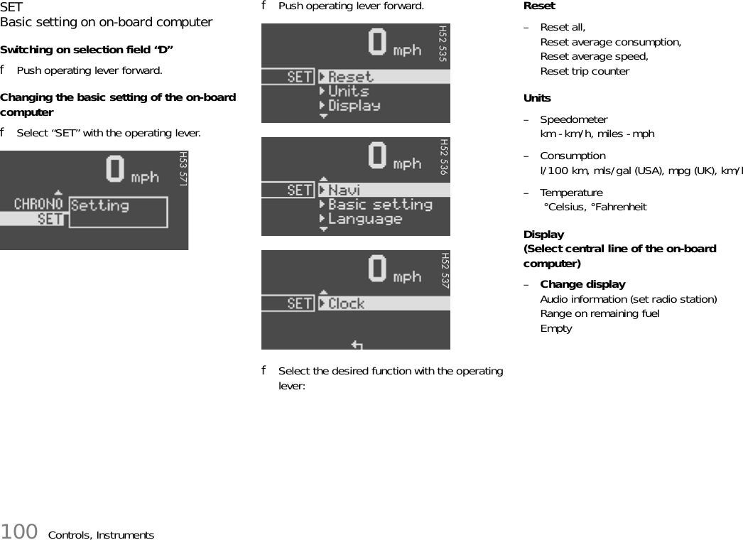 100 Controls, InstrumentsSETBasic setting on on-board computerSwitching on selection field “D”fPush operating lever forward.Changing the basic setting of the on-board computerfSelect “SET” with the operating lever.fPush operating lever forward.fSelect the desired function with the operating lever:Reset– Reset all,Reset average consumption,Reset average speed,Reset trip counterUnits– Speedometerkm - km/h, miles - mph–Consumptionl/100 km, mls/gal (USA), mpg (UK), km/l–Temperature °Celsius, °FahrenheitDisplay(Select central line of the on-board computer)–Change displayAudio information (set radio station)Range on remaining fuelEmpty