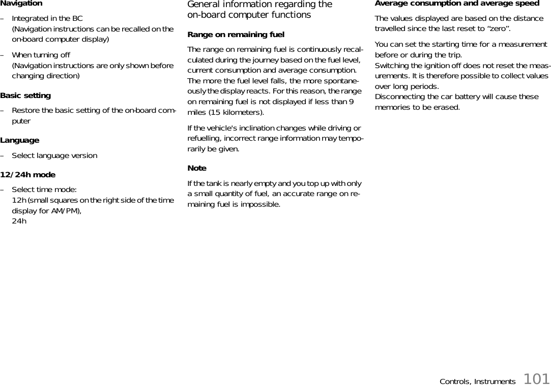 Controls, Instruments 101Navigation– Integrated in the BC(Navigation instructions can be recalled on the on-board computer display)– When turning off(Navigation instructions are only shown before changing direction)Basic setting– Restore the basic setting of the on-board com-puterLanguage– Select language version12/24h mode– Select time mode:12h (small squares on the right side of the time display for AM/PM),24hGeneral information regarding the on-board computer functionsRange on remaining fuelThe range on remaining fuel is continuously recal-culated during the journey based on the fuel level, current consumption and average consumption.The more the fuel level falls, the more spontane-ously the display reacts. For this reason, the range on remaining fuel is not displayed if less than 9 miles (15 kilometers).If the vehicle&apos;s inclination changes while driving or refuelling, incorrect range information may tempo-rarily be given.NoteIf the tank is nearly empty and you top up with only a small quantity of fuel, an accurate range on re-maining fuel is impossible.Average consumption and average speedThe values displayed are based on the distance travelled since the last reset to “zero”.You can set the starting time for a measurement before or during the trip.Switching the ignition off does not reset the meas-urements. It is therefore possible to collect values over long periods.Disconnecting the car battery will cause these memories to be erased.