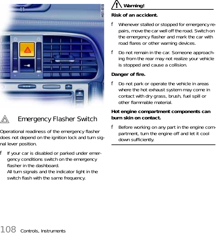 108 Controls, InstrumentsOperational readiness of the emergency flasher does not depend on the ignition lock and turn sig-nal lever position. fIf your car is disabled or parked under emer-gency conditions switch on the emergency flasher in the dashboard.All turn signals and the indicator light in the switch flash with the same frequency.  Warning!Risk of an accident. fWhenever stalled or stopped for emergency re-pairs, move the car well off the road. Switch on the emergency flasher and mark the car with road flares or other warning devices. fDo not remain in the car. Someone approach-ing from the rear may not realize your vehicle is stopped and cause a collision.Danger of fire. fDo not park or operate the vehicle in areas where the hot exhaust system may come in contact with dry grass, brush, fuel spill or other flammable material.Hot engine compartment components can burn skin on contact. fBefore working on any part in the engine com-partment, turn the engine off and let it cool down sufficiently. Emergency Flasher Switch 