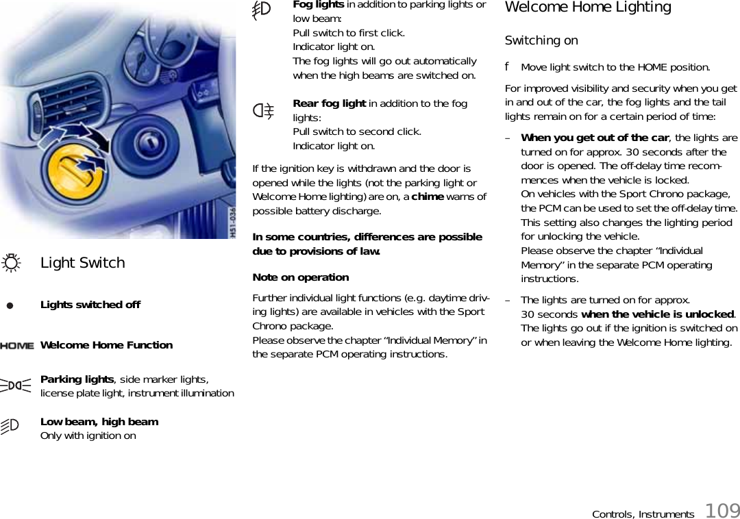 Controls, Instruments 109If the ignition key is withdrawn and the door is opened while the lights (not the parking light or Welcome Home lighting) are on, a chime warns of possible battery discharge.In some countries, differences are possible due to provisions of law. Note on operationFurther individual light functions (e.g. daytime driv-ing lights) are available in vehicles with the Sport Chrono package.Please observe the chapter “Individual Memory” in the separate PCM operating instructions.Welcome Home LightingSwitching onfMove light switch to the HOME position.For improved visibility and security when you get in and out of the car, the fog lights and the tail lights remain on for a certain period of time:–When you get out of the car, the lights are turned on for approx. 30 seconds after the door is opened. The off-delay time recom-mences when the vehicle is locked.On vehicles with the Sport Chrono package, the PCM can be used to set the off-delay time. This setting also changes the lighting period for unlocking the vehicle.Please observe the chapter “Individual Memory” in the separate PCM operating instructions.– The lights are turned on for approx. 30 seconds when the vehicle is unlocked.The lights go out if the ignition is switched on or when leaving the Welcome Home lighting.Light SwitchLights switched off Welcome Home FunctionParking lights, side marker lights,license plate light, instrument illumination Low beam, high beam Only with ignition on Fog lights in addition to parking lights or low beam:Pull switch to first click.Indicator light on.The fog lights will go out automatically when the high beams are switched on. Rear fog light in addition to the fog lights:Pull switch to second click.Indicator light on. 
